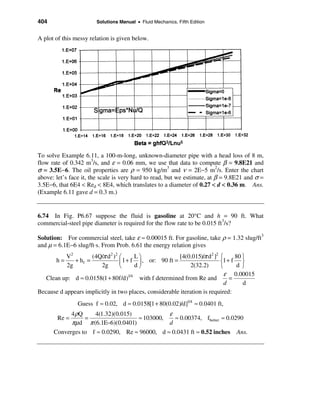404                     Solutions Manual • Fluid Mechanics, Fifth Edition


A plot of this messy relation is given below.




To solve Example 6.11, a 100-m-long, unknown-diameter pipe with a head loss of 8 m,
flow rate of 0.342 m3/s, and ε = 0.06 mm, we use that data to compute β = 9.8E21 and
σ = 3.5E−6. The oil properties are ρ = 950 kg/m3 and ν = 2E−5 m2/s. Enter the chart
above: let’s face it, the scale is very hard to read, but we estimate, at β = 9.8E21 and σ =
3.5E−6, that 6E4 < Red < 8E4, which translates to a diameter of 0.27 < d < 0.36 m. Ans.
(Example 6.11 gave d = 0.3 m.)


6.74 In Fig. P6.67 suppose the fluid is gasoline at 20°C and h = 90 ft. What
commercial-steel pipe diameter is required for the flow rate to be 0.015 ft3/s?

Solution: For commercial steel, take ε ≈ 0.00015 ft. For gasoline, take ρ = 1.32 slug/ft3
and µ = 6.1E−6 slug/ft⋅s. From Prob. 6.61 the energy relation gives
           V2        (4Q/π d2 )2 æ      Lö               [4(0.015)/π d2 ]2 ì     80 ü
       h=     + hf =             ç 1 + f ÷ , or: 90 ft =                   í1 + f ý
           2g           2g       è      dø                   2(32.2)       î      dþ
                                                                             ε 0.00015
   Clean up: d ≈ 0.0158(1 + 80f/d)1/4 with f determined from Re and            =
                                                                             d      d
Because d appears implicitly in two places, considerable iteration is required:
                Guess f ≈ 0.02, d ≈ 0.0158[1 + 80(0.02)/d]1/4 ≈ 0.0401 ft,
            4 ρQ    4(1.32)(0.015)            ε
        Re =     =                 ≈ 103000,    ≈ 0.00374, fbetter ≈ 0.0290
            πµd π (6.1E−6)(0.0401)            d
      Converges to f ≈ 0.0290, Re ≈ 96000, d ≈ 0.0431 ft ≈ 0.52 inches Ans.
 