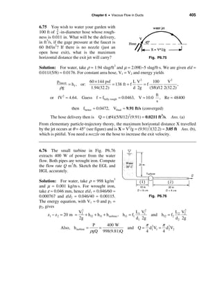 Chapter 6 • Viscous Flow in Ducts                             405


6.75 You wish to water your garden with
             5
100 ft of 8 -in-diameter hose whose rough-
ness is 0.011 in. What will be the delivery,
in ft3/s, if the gage pressure at the faucet is
60 lbf/in2? If there is no nozzle (just an
open hose exit), what is the maximum
horizontal distance the exit jet will carry?                          Fig. P6.75

Solution: For water, take ρ = 1.94 slug/ft3 and µ = 2.09E−5 slug/ft⋅s. We are given ε/d =
0.011/(5/8) ≈ 0.0176. For constant area hose, V1 = V2 and energy yields

           pfaucet             60 × 144 psf              L V2      100      V2
                   = h f , or:              = 138 ft = f      =f                  ,
            ρg                  1.94(32.2)               d 2g    (5/8)/12 2(32.2)
                                                                          ft
      or fV 2 ≈ 4.64. Guess f ≈ ffully rough = 0.0463, V ≈ 10.0              , Re ≈ 48400
                                                                          s
                    then fbetter ≈ 0.0472, Vfinal ≈ 9.91 ft/s (converged)
       The hose delivery then is Q = (π/4)(5/8/12)2(9.91) = 0.0211 ft3/s. Ans. (a)
From elementary particle-trajectory theory, the maximum horizontal distance X travelled
by the jet occurs at θ = 45° (see figure) and is X = V2/g = (9.91)2/(32.2) ≈ 3.05 ft Ans. (b),
which is pitiful. You need a nozzle on the hose to increase the exit velocity.


6.76 The small turbine in Fig. P6.76
extracts 400 W of power from the water
flow. Both pipes are wrought iron. Compute
the flow rate Q m3/h. Sketch the EGL and
HGL accurately.

Solution: For water, take ρ = 998 kg/m3
and µ = 0.001 kg/m⋅s. For wrought iron,
take ε ≈ 0.046 mm, hence ε/d1 = 0.046/60 ≈
0.000767 and ε/d2 = 0.046/40 ≈ 0.00115.                                Fig. P6.76
The energy equation, with V1 ≈ 0 and p1 =
p2, gives
                        2
                       V2                                       L1 V12                     2
                                                                                      L 2 V2
     z1 − z 2 = 20 m =    + h f2 + h f1 + h turbine , h f1 = f1         and h f2 = f2
                       2g                                       d1 2g                 d 2 2g
                                  P    400 W                         π 2      π 2
             Also, h turbine =      =                  and Q =         d1 V1 = d 2 V2
                                 ρgQ 998(9.81)Q                      4        4
 