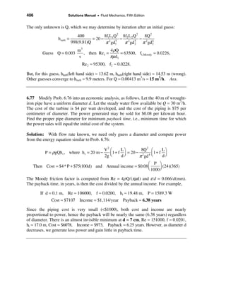 406                        Solutions Manual • Fluid Mechanics, Fifth Edition


The only unknown is Q, which we may determine by iteration after an initial guess:
                                400           8f1L1Q 2 8f2 L 2 Q 2 8Q 2
                  h turb   =            = 20 − 2 5 − 2 5 − 2 4
                             998(9.81)Q        π gd1    π gd 2 π gd 2
                                m3              4 ρQ
         Guess Q = 0.003           , then Re1 =      = 63500, f1,Moody ≈ 0.0226,
                                 s              πµd1
                                   Re 2 = 95300, f2 ≈ 0.0228.

But, for this guess, hturb(left hand side) ≈ 13.62 m, hturb(right hand side) ≈ 14.53 m (wrong).
Other guesses converge to hturb ≈ 9.9 meters. For Q ≈ 0.00413 m3/s ≈ 15 m3/h. Ans.



6.77 Modify Prob. 6.76 into an economic analysis, as follows. Let the 40 m of wrought-
iron pipe have a uniform diameter d. Let the steady water flow available be Q = 30 m3/h.
The cost of the turbine is $4 per watt developed, and the cost of the piping is $75 per
centimeter of diameter. The power generated may be sold for $0.08 per kilowatt hour.
Find the proper pipe diameter for minimum payback time, i.e., minimum time for which
the power sales will equal the initial cost of the system.

Solution: With flow rate known, we need only guess a diameter and compute power
from the energy equation similar to Prob. 6.76:

                                                  V2 æ      Lö        8Q 2 æ     Lö
           P = ρgQh t , where h t = 20 m −           ç 1 + f ÷ = 20 − 2 4 ç 1 + f ÷
                                                  2g è      d ø      π gd  è     dø
                                                            æ P ö
   Then Cost = $4 * P + $75(100d) and Annual income = $0.08 ç
                                                            è 1000 ÷
                                                                     (24)(365)
                                                                   ø

The Moody friction factor is computed from Re = 4ρ Q/(πµd) and ε/d = 0.066/d(mm).
The payback time, in years, is then the cost divided by the annual income. For example,

        If d = 0.1 m, Re ≈ 106000, f ≈ 0.0200, ht ≈ 19.48 m, P = 1589.3 W
              Cost ≈ $7107 Income = $1,114/year Payback ≈ 6.38 years

Since the piping cost is very small (<$1000), both cost and income are nearly
proportional to power, hence the payback will be nearly the same (6.38 years) regardless
of diameter. There is an almost invisible minimum at d ≈ 7 cm, Re ≈ 151000, f ≈ 0.0201,
ht ≈ 17.0 m, Cost ≈ $6078, Income ≈ $973, Payback ≈ 6.25 years. However, as diameter d
decreases, we generate less power and gain little in payback time.
 