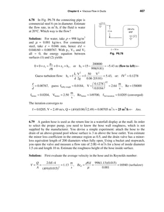 Chapter 6 • Viscous Flow in Ducts                           407


6.78 In Fig. P6.78 the connecting pipe is
commercial steel 6 cm in diameter. Estimate
the flow rate, in m3/h, if the fluid is water
at 20°C. Which way is the flow?

Solution: For water, take ρ = 998 kg/m3
and µ = 0.001 kg/m⋅s. For commercial
steel, take ε ≈ 0.046 mm, hence ε/d =
0.046/60 ≈ 0.000767. With p1, V1, and V2
all ≈ 0, the energy equation between                                   Fig. P6.78
surfaces (1) and (2) yields

                   p2                                  200000
    0 + 0 + z1 ≈      + 0 + z 2 + h f , or h f = 15 −           ≈ −5.43 m (flow to left) ←
                   ρg                                 998(9.81)
                                      L V2     50 V 2
     Guess turbulent flow: h f = f         =f              = 5.43, or: fV 2 ≈ 0.1278
                                      d 2g    0.06 2(9.81)
   ε
                                                                 1/2
                                                     æ 0.1278 ö             m
      = 0.00767, guess ffully rough ≈ 0.0184, V ≈ ç           ÷ ≈ 2.64         , Re = 158000
   d                                                 è 0.0184 ø              s
                                   m
 fbetter ≈ 0.0204, Vbetter = 2.50    , Re better ≈ 149700, f3rd iteration ≈ 0.0205 (converged)
                                   s
The iteration converges to
  f ≈ 0.0205, V ≈ 2.49 m/s, Q = (π/4)(0.06)2(2.49) = 0.00705 m3/s = 25 m3/h ←          Ans.


6.79 A garden hose is used as the return line in a waterfall display at the mall. In order
to select the proper pump, you need to know the hose wall roughness, which is not
supplied by the manufacturer. You devise a simple experiment: attach the hose to the
drain of an above-ground pool whose surface is 3 m above the hose outlet. You estimate
the minor loss coefficient in the entrance region as 0.5, and the drain valve has a minor-
loss equivalent length of 200 diameters when fully open. Using a bucket and stopwatch,
you open the valve and measure a flow rate of 2.0E−4 m3/s for a hose of inside diameter
1.5 cm and length 10 m. Estimate the roughness height of the hose inside surface.

Solution: First evaluate the average velocity in the hose and its Reynolds number:

      Q     2.0 E−4          m        ρVd 998(1.13)(0.015)
 V=     =              = 1.13 , Red =    =                 = 16940 (turbulent )
      A (π /4)(0.015)2       s         µ       0.001
 
