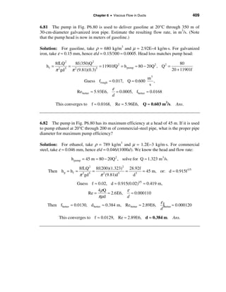 Chapter 6 • Viscous Flow in Ducts                           409

6.81 The pump in Fig. P6.80 is used to deliver gasoline at 20°C through 350 m of
30-cm-diameter galvanized iron pipe. Estimate the resulting flow rate, in m3/s. (Note
that the pump head is now in meters of gasoline.)

Solution: For gasoline, take ρ = 680 kg/m3 and µ = 2.92E−4 kg/m⋅s. For galvanized
iron, take ε ≈ 0.15 mm, hence ε/d = 0.15/300 ≈ 0.0005. Head loss matches pump head:

          8fLQ 2   8f(350)Q 2                                                    80
   hf =          = 2              = 11901fQ 2 = h pump ≈ 80 − 20Q 2 , Q 2 =
          π gd
            2  5
                  π (9.81)(0.3) 5
                                                                            20 + 11901f
                                                                    m3
                          Guess frough ≈ 0.017, Q ≈ 0.600              ,
                                                                     s
                                            ε
                      Re better ≈ 5.93E6,     = 0.0005, fbetter ≈ 0.0168
                                            d

          This converges to f ≈ 0.0168, Re ≈ 5.96E6, Q ≈ 0.603 m3/s. Ans.



6.82 The pump in Fig. P6.80 has its maximum efficiency at a head of 45 m. If it is used
to pump ethanol at 20°C through 200 m of commercial-steel pipe, what is the proper pipe
diameter for maximum pump efficiency?

Solution: For ethanol, take ρ = 789 kg/m3 and µ = 1.2E−3 kg/m⋅s. For commercial
steel, take ε ≈ 0.046 mm, hence ε/d = 0.046/(1000d). We know the head and flow rate:

                   h pump = 45 m ≈ 80 − 20Q 2 , solve for Q ≈ 1.323 m3 /s.

                        8fLQ 2 8f(200)(1.323)2 28.92f
    Then h p = h f =           =              =       = 45 m, or: d ≈ 0.915f 1/5
                        π gd
                          2  5
                                 π (9.81)d
                                   2       5
                                                 d 5


                       Guess f ≈ 0.02, d ≈ 0.915(0.02)1/5 ≈ 0.419 m,
                                   4ρQ            ε
                            Re =         ≈ 2.6E6,   ≈ 0.000110
                                   πµd            d
                                                                     ε
    Then fbetter   ≈ 0.0130, d better ≈ 0.384 m, Re better ≈ 2.89E6,   |better ≈ 0.000120
                                                                     d

            This converges to f ≈ 0.0129, Re ≈ 2.89E6, d ≈ 0.384 m. Ans.
 