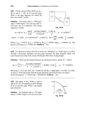 410                       Solutions Manual • Fluid Mechanics, Fifth Edition


6.83 For the system of Fig. P6.55, let ∆z =
80 m and L = 185 m of cast-iron pipe.
What is the pipe diameter for which the
flow rate will be 7 m3/h?

Solution: For water, take ρ = 998 kg/m3
and µ = 0.001 kg/m⋅s. For cast iron, take ε ≈
0.26 mm, but d is unknown. The energy
equation is simply                                                     Fig. P6.55

                    8fLQ 2 8f(185)(7/3600)2 5.78E−5f
      ∆z = 80 m = h f =    =                   =          , or d ≈ 0.0591f 1/5
                    π gd
                      2  5
                                π (9.81)d
                                  2        5
                                                   d 5

                                                       4 ρQ          ε
 Guess f ≈ 0.03, d = 0.0591(0.03)1/5 ≈ 0.0293 m, Re =       ≈ 84300,   ≈ 0.00887
                                                       πµd           d
Iterate: fbetter ≈ 0.0372, dbetter ≈ 0.0306 m, Rebetter ≈ 80700, ε/d|better ≈ 0.00850, etc. The
process converges to f ≈ 0.0367, d ≈ 0.0305 m. Ans.


6.84 It is desired to deliver 60 m3/h of water (ρ = 998 kg/m3, µ = 0.001 kg/m⋅s) at 20°C
through a horizontal asphalted cast-iron pipe. Estimate the pipe diameter which will
cause the pressure drop to be exactly 40 kPa per 100 meters of pipe length.

Solution: Write out the relation between ∆p and friction factor, taking “L” = 100 m:
                                               2
         Lρ 2      100 (998) é 60/3600 ù                  f
  ∆p = f     V = f           ê       2 ú
                                         = 40,000 = 22.48 5 , or: d 5 = 0.00562 f
         d 2        d    2 ë (π /4)d û                   d

Knowing ε = 0.12 mm, then ε/d = 0.00012/d and Red = 4ρQ/(πµd) = 21178/d. Use EES,
or guess f ≈ 0.02 and iterate until the proper diameter and friction factor are found.
Final convergence: f ≈ 0.0216; Red ≈ 204,000; d = 0.104 m. Ans.


6.85 The pump of Fig. P6.80 is used to
deliver 0.7 m3/s of methanol at 20°C through
95 m of cast-iron pipe. What is the proper
pipe diameter?

Solution: For methanol, take ρ = 791 kg/m3
and µ = 5.98E−4 kg/m⋅s. For cast iron, take
                                                                       Fig. P6.80
 