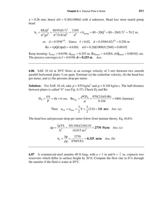 Chapter 6 • Viscous Flow in Ducts                          411

ε ≈ 0.26 mm, hence ε/d = 0.26/(1000d) with d unknown. Head loss must match pump
head:

           8fLQ 2 8f(95)(0.7)2 3.85f
    hf =          = 2          = 5 = h pump ≈ 80 − 20Q 2 = 80 − 20(0.7)2 ≈ 70.2 m,
           π gd
             2  5
                   π (9.81)d 5
                                 d

            or: d ≈ 0.559f 1/5 . Guess f ≈ 0.02, d ≈ 0.559(0.02)1/5 ≈ 0.256 m
               Re = 4 ρQ/(πµd) ≈ 4.61E6, ε /d = 0.26/[1000(0.2560] ≈ 0.00102

Keep iterating: fbetter ≈ 0.0198, dbetter ≈ 0.255 m, Rebetter ≈ 4.62E6, ε/d|better ≈ 0.00102, etc.
The process converges to f ≈ 0.0198, d ≈ 0.255 m. Ans.



6.86 SAE 10 oil at 20°C flows at an average velocity of 2 m/s between two smooth
parallel horizontal plates 3 cm apart. Estimate (a) the centerline velocity, (b) the head loss
per meter, and (c) the pressure drop per meter.

Solution: For SAE 10 oil, take ρ = 870 kg/m3 and µ = 0.104 kg/m⋅s. The half-distance
between plates is called “h” (see Fig. 6.37). Check Dh and Re:

               4A                      ρVD h 870(2.0)(0.06)
        Dh =      = 4h = 6 cm, Re Dh =      =               ≈ 1004 (laminar)
                P                        µ       0.104
                                           3    3
                   Then uCL = u max =        V = (2.0) ≈ 3.0 m/s       Ans. (a)
                                           2    2

The head loss and pressure drop per meter folow from laminar theory, Eq. (6.63):

                         3µ VL 3(0.104)(2.0)(1.0)
                  ∆p =        =                   ≈ 2770 Pa/m           Ans. (c)
                          h2      (0.015 m)2
                                ∆p    2770
                         hf =      =          ≈ 0.325 m/m         Ans. (b)
                                ρ g 870(9.81)


6.87 A commercial-steel annulus 40 ft long, with a = 1 in and b = 1 in, connects two
                                                                      2
reservoirs which differ in surface height by 20 ft. Compute the flow rate in ft3/s through
the annulus if the fluid is water at 20°C.
 