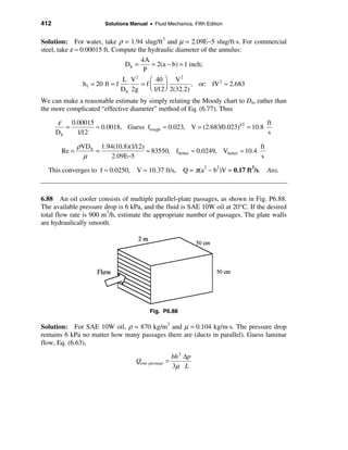 412                      Solutions Manual • Fluid Mechanics, Fifth Edition


Solution: For water, take ρ = 1.94 slug/ft3 and µ = 2.09E−5 slug/ft⋅s. For commercial
steel, take ε ≈ 0.00015 ft. Compute the hydraulic diameter of the annulus:
                                       4A
                                  Dh =     = 2(a − b) = 1 inch;
                                        P
                                 L V2     æ 40 ö V 2
                 h f = 20 ft = f       =fç       ÷ 2(32.2) , or: fV ≈ 2.683
                                                                   2
                                 Dh 2g    è 1/12 ø
We can make a reasonable estimate by simply relating the Moody chart to Dh, rather than
the more complicated “effective diameter” method of Eq. (6.77). Thus

      ε    0.00015                                                             ft
         =         ≈ 0.0018, Guess frough ≈ 0.023, V = (2.683/0.023)1/2 ≈ 10.8
      Dh     1/12                                                              s

               ρVD h 1.94(10.8)(1/12)                                           ft
        Re =        =                 ≈ 83550, fbetter ≈ 0.0249, Vbetter ≈ 10.4
                 µ       2.09E−5                                                s

  This converges to f ≈ 0.0250, V ≈ 10.37 ft/s, Q = π(a2 − b2)V = 0.17 ft3/s. Ans.



6.88 An oil cooler consists of multiple parallel-plate passages, as shown in Fig. P6.88.
The available pressure drop is 6 kPa, and the fluid is SAE 10W oil at 20°C. If the desired
total flow rate is 900 m3/h, estimate the appropriate number of passages. The plate walls
are hydraulically smooth.




                                           Fig. P6.88

Solution: For SAE 10W oil, ρ = 870 kg/m3 and µ = 0.104 kg/m⋅s. The pressure drop
remains 6 kPa no matter how many passages there are (ducts in parallel). Guess laminar
flow, Eq. (6.63),

                                                      bh3 ∆p
                                     Qone passage =
                                                      3µ L
 