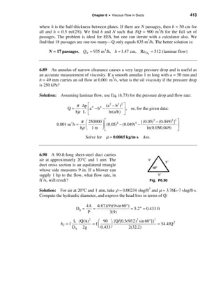 Chapter 6 • Viscous Flow in Ducts                       413

where h is the half-thickness between plates. If there are N passages, then b = 50 cm for
all and h = 0.5 m/(2N). We find h and N such that NQ = 900 m3/h for the full set of
passages. The problem is ideal for EES, but one can iterate with a calculator also. We
find that 18 passages are one too many—Q only equals 835 m3/h. The better solution is:

     N = 17 passages, QN = 935 m 3 /h, h = 1.47 cm, Re Dh = 512 (laminar flow)



6.89 An annulus of narrow clearance causes a very large pressure drop and is useful as
an accurate measurement of viscosity. If a smooth annulus 1 m long with a = 50 mm and
b = 49 mm carries an oil flow at 0.001 m3/s, what is the oil viscosity if the pressure drop
is 250 kPa?

Solution: Assuming laminar flow, use Eq. (6.73) for the pressure drop and flow rate:

                      π ∆p é 4 4 (a 2 − b2 )2 ù
                Q=         êa − b −           ú , or, for the given data:
                      8µ L ë        ln(a/b) û

                           π æ 250000 ö é                      {(0.05)2 − (0.049)2 }2 ù
          0.001 m 3 /s =      ç       ÷ê  (0.05)4 − (0.049)4 −                        ú
                           8µ è 1 m ø ë                           ln(0.05/0.049) û

                              Solve for µ ≈ 0.0065 kg/m⋅ s        Ans.



6.90 A 90-ft-long sheet-steel duct carries
air at approximately 20°C and 1 atm. The
duct cross section is an equilateral triangle
whose side measures 9 in. If a blower can
supply 1 hp to the flow, what flow rate, in
ft3/s, will result?                                                   Fig. P6.90

Solution: For air at 20°C and 1 atm, take ρ ≈ 0.00234 slug/ft3 and µ = 3.76E−7 slug/ft⋅s.
Compute the hydraulic diameter, and express the head loss in terms of Q:

                              4A 4(1/2)(9)(9 sin 60°)
                       Dh =      =                    = 5.2 ′′ = 0.433 ft
                               P         3(9)

                     L (Q/A)2    æ 90 ö {Q/[0.5(9/12) sin 60°]}
                                                     2         2
            hf = f            = fç                               ≈ 54.4fQ 2
                     D h 2g      è 0.433 ÷
                                         ø      2(32.2)
 