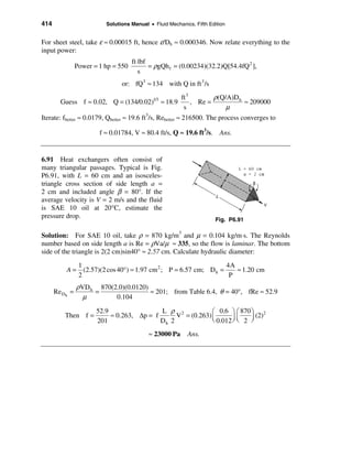 414                       Solutions Manual • Fluid Mechanics, Fifth Edition


For sheet steel, take ε ≈ 0.00015 ft, hence ε/Dh ≈ 0.000346. Now relate everything to the
input power:
                                     ft⋅lbf
                Power = 1 hp = 550          = ρgQh f = (0.00234)(32.2)Q[54.4fQ 2 ],
                                        s
                                or: fQ3 ≈ 134 with Q in ft 3 /s
                                                          ft 3        ρ(Q/A)D h
        Guess f ≈ 0.02, Q = (134/0.02)       1/3
                                                   ≈ 18.9      , Re =           ≈ 209000
                                                           s              µ
Iterate: fbetter ≈ 0.0179, Qbetter ≈ 19.6 ft3/s, Rebetter ≈ 216500. The process converges to

                        f ≈ 0.01784, V ≈ 80.4 ft/s, Q ≈ 19.6 ft3/s. Ans.


6.91 Heat exchangers often consist of
many triangular passages. Typical is Fig.
P6.91, with L = 60 cm and an isosceles-
triangle cross section of side length a =
2 cm and included angle β = 80°. If the
average velocity is V = 2 m/s and the fluid
is SAE 10 oil at 20°C, estimate the
pressure drop.                                                         Fig. P6.91

Solution: For SAE 10 oil, take ρ = 870 kg/m3 and µ = 0.104 kg/m⋅s. The Reynolds
number based on side length a is Re = ρVa/µ ≈ 335, so the flow is laminar. The bottom
side of the triangle is 2(2 cm)sin40° ≈ 2.57 cm. Calculate hydraulic diameter:
                 1                                                    4A
          A=       (2.57)(2 cos 40°) ≈ 1.97 cm 2 ; P = 6.57 cm; D h =    ≈ 1.20 cm
                 2                                                     P
                ρVD h 870(2.0)(0.0120)
      Re Dh =        =                 ≈ 201; from Table 6.4, θ = 40°, fRe ≈ 52.9
                  µ        0.104

                       52.9                 L ρ 2            æ 0.6 ö æ 870 ö 2
          Then f =          ≈ 0.263, ∆p = f      V = (0.263) ç
                                                             è 0.012 ÷ ç 2 ÷
                                                                             (2)
                       201                  Dh 2                     øè    ø

                                           ≈ 23000 Pa       Ans.
 