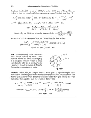 416                           Solutions Manual • Fluid Mechanics, Fifth Edition


Solution: For SAE 10 oil, take ρ = 870 kg/m3 and µ = 0.104 kg/m⋅s. This problem can
be done by hand but would benefit from a computer program. Note that, for arbitrary β,

         1                        a2                               4A   a sinβ      β
   A=      (a sin θ )(2a cos θ ) = sinβ ; P = 2a(1 + sinθ ); D h =    =        , θ=
         2                        2                                 P 1 + sinθ      2

Let “C” = fRe as tabulated for various β in Table 6.4. Then, with V = Q/A,

                                      L ρ 2     Cµ L ρ V2 Cµ LQ
                             ∆p = f        V =            =       .
                                      Dh 2     ρ VDh Dh 2   2D2 A
                                                              h

                                                                                sin3β        µ LCQ
      Introduce D h and A in terms of a and β above to obtain:                              = 4
                                                                           [1 + sin(β /2)]2
                                                                                              a ∆p

where C ≈ 50 ± 6% as taken from Table 6.4. For our particular data, we have

                    sin 3β        (0.104)(0.6)(4/3600)C
                                =                       = 0.0036C ≈ 0.18 ± 6%
               [1 + sin(β /2)]2
                                     (0.02)4 (120000)
                                   By trial and error, β ≈ 45°      Ans.


6.94 As shown in Fig. P6.94, a multiduct
cross section consists of seven 2-cm-
diameter smooth thin tubes packed tightly
in a hexagonal “bundle” within a single
6-cm-diameter tube. Air, at about 20°C and
1 atm, flows through this system at 150 m3/h.
Estimate the pressure drop per meter.
                                                                           Fig. P6.94

Solution: For air, take ρ = 1.2 kg/m3 and µ = 1.8E−5 kg/m⋅s. A separate analysis would
show that the small triangular cusped passages have fifty times more resistance to the flow
than the 2-cm-diameter tubes. Therefore we assume all the flow goes through the seven
2-cm tubes. Thus each tube takes one-seventh of the flow rate:

               Q            150/3600           m       ρVd 1.2(18.95)(0.02)
       V=               =               ≈ 18.95 , Re =    =                 ≈ 25300
            A 7 tubes       7π (0.01) 2
                                               s        µ       1.8E−5
                                                     Lρ 2           æ 1.0 ö 1.2
         Turbulent: fsmooth ≈ 0.0245, ∆p = f             V = 0.0245 ç           (18.95)2
                                                     d 2            è 0.02 ÷ 2
                                                                           ø
                                               ∆p ≈ 260 Pa Ans.
 