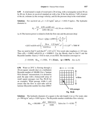 Chapter 6 • Viscous Flow in Ducts                        417

6.95 A wind tunnel is made of wood and is 28 m long, with a rectangular section 50 cm
by 80 cm. It draws in sea-level standard air with a fan. If the fan delivers 7 kW of power
to the air, estimate (a) the average velocity; and (b) the pressure drop in the wind tunnel.

Solution: For sea-level air, ρ = 1.22 kg/m3 and µ = 1.81E−5 kg/m⋅s. The hydraulic
diameter is:

                          4 A 4(50 cm)(80 cm)
                   Dh =      =                = 61.54 cm = 0.6154 m
                           P   2(50 + 80 cm)

(a, b) The known power is related to both the flow rate and the pressure drop:
                                                 é L ρ 2ù
                           Power = Q∆p = [ HWV ] ê f   V ú
                                                 ë Dh 2 û
                               é     28 m 1.22 kg/m3 2 ù
          = [(0.5 m)(0.8 m)V ] ê f                  V ú = 11.1 fV 3 = 7000 W
                               ë   0.6154 m    2       û
Thus we need to find V such that fV 3 = 631 m3/s3. For wood, take roughness ε = 0.5 mm.
Then ε/Dh = 0.0005 m/0.6154 m = 0.000813. Use the Moody chart to find V and the
Reynolds number. Guess f ≈ 0.02 to start, or use EES. The iteration converges to:

          f = 0.0189, Re Dh = 1.33E6, V = 32 m/s, ∆p = 540 Pa             Ans. (a, b)



6.96 Water at 20°C is flowing through a
20-cm-square smooth duct at a (turbulent)
Reynolds number of 100,000. For a “laminar
flow element” measurement, it is desired to
pack the pipe with a honeycomb array of
small square passages (see Fig. P6.28 for
an example). What passage width h will
ensure that the flow in each tube will be
laminar (Reynolds number less than 2000)?


                                                                   Fig. P6.96

Solution: The hydraulic diameter of a square is the side length h (or a). For water, take
ρ = 998 kg/m3 and µ = 0.001 kg/m⋅s. The Reynolds number establishes flow velocity:
                                 ρVd 998V (0.2)                       m
             ReDh = 100,000 =       =           , Solve for V = 0.501
                                  µ    0.001                          s
 