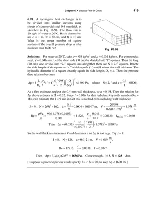 Chapter 6 • Viscous Flow in Ducts                          419


6.98 A rectangular heat exchanger is to
be divided into smaller sections using
sheets of commercial steel 0.4 mm thick, as
sketched in Fig. P6.98. The flow rate is
20 kg/s of water at 20°C. Basic dimensions
are L = 1 m, W = 20 cm, and H = 10 cm.
What is the proper number of square
sections if the overall pressure drop is to be
no more than 1600 Pa?                                              Fig. P6.98

Solution: For water at 20°C, take ρ = 998 kg/m3 and µ = 0.001 kg/m⋅s. For commercial
steel, ε ≈ 0.046 mm. Let the short side (10 cm) be divided into “J” squares. Then the long
(20 cm) side divides into “2J” squares and altogether there are N = 2J2 squares. Denote
the side length of the square as “a,” which equals (10 cm)/J minus the wall thickness. The
hydraulic diameter of a square exactly equals its side length, Dh = a. Then the pressure
drop relation becomes

       L ρ 2
                                        2
                 1.0 æ 998 ö æ Q ö                        2        0.1
∆p = f      V =f     ç     ÷ ç 2 ÷ ≤ 1600 Pa, where N = 2J and a =     − 0.0004
       Dh 2       a è 2 ø è Na ø                                    J

As a first estimate, neglect the 0.4-mm wall thickness, so a ≈ 0.1/J. Then the relation for
∆p above reduces to fJ ≈ 0.32. Since f ≈ 0.036 for this turbulent Reynolds number (Re ≈
1E4) we estimate that J ≈ 9 and in fact this is not bad even including wall thickness:
                                 0.1                             20/998             m
 J = 9, N = 2(9)2 = 162, a =         − 0.0004 = 0.0107 m, V =             2
                                                                            ≈ 1.078
                                  9                           162(0.0107)           s
         ρVa 998(1.078)(0.0107)             ε 0.046
  Re =      =                   ≈ 11526,     =        ≈ 0.00429, fMoody ≈ 0.0360
          µ        0.001                    a 10.7
                                æ 1.0 ö æ 998 ö
              Then ∆p = (0.036) ç                (1.078)2 ≈ 1950 Pa
                                è 0.0107 ÷ ç 2 ÷
                                         øè    ø

So the wall thickness increases V and decreases a so ∆p is too large. Try J = 8:
                                                                      m
                     J = 8, N = 128, a = 0.0121 m, V = 1.069            ,
                                                                      s
                                            ε
                          Re = 12913,         = 0.0038, f ≈ 0.0347
                                            a
      Then ∆p = f(L/a)(ρ/2)V 2 ≈ 1636 Pa. Close enough, J = 8, N = 128             Ans.

[I suppose a practical person would specify J = 7, N = 98, to keep ∆p < 1600 Pa.]
 