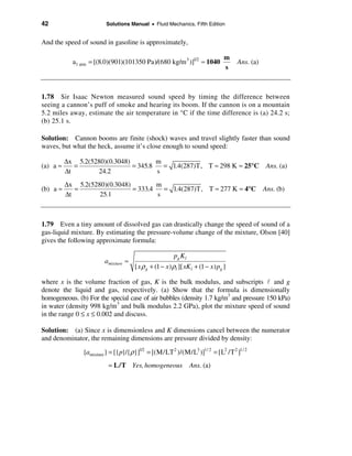 42                       Solutions Manual • Fluid Mechanics, Fifth Edition


And the speed of sound in gasoline is approximately,

                                                                                 m
            a1 atm = [(8.0)(901)(101350 Pa)/(680 kg/m 3 )]1/2 ≈ 1040                 Ans. (a)
                                                                                 s



1.78 Sir Isaac Newton measured sound speed by timing the difference between
seeing a cannon’s puff of smoke and hearing its boom. If the cannon is on a mountain
5.2 miles away, estimate the air temperature in °C if the time difference is (a) 24.2 s;
(b) 25.1 s.

Solution: Cannon booms are finite (shock) waves and travel slightly faster than sound
waves, but what the heck, assume it’s close enough to sound speed:

          ∆x 5.2(5280)(0.3048)         m
(a) a ≈      =                 = 345.8   = 1.4(287)T, T ≈ 298 K ≈ 25°C                           Ans. (a)
          ∆t       24.2                s
          ∆x 5.2(5280)(0.3048)         m
(b) a ≈      =                 = 333.4   = 1.4(287)T, T ≈ 277 K ≈ 4°C                           Ans. (b)
          ∆t        25.1               s



1.79 Even a tiny amount of dissolved gas can drastically change the speed of sound of a
gas-liquid mixture. By estimating the pressure-volume change of the mixture, Olson [40]
gives the following approximate formula:

                                                        pg K l
                        amixture ≈
                                     [ x ρ g + (1 − x ) ρl ][ xK l + (1 − x ) pg ]

where x is the volume fraction of gas, K is the bulk modulus, and subscripts l and g
denote the liquid and gas, respectively. (a) Show that the formula is dimensionally
homogeneous. (b) For the special case of air bubbles (density 1.7 kg/m3 and pressure 150 kPa)
in water (density 998 kg/m3 and bulk modulus 2.2 GPa), plot the mixture speed of sound
in the range 0 ≤ x ≤ 0.002 and discuss.

Solution: (a) Since x is dimensionless and K dimensions cancel between the numerator
and denominator, the remaining dimensions are pressure divided by density:

                {amixture} = [{p}/{ρ}]1/2 = [(M/LT 2 )/(M/L3 )]1/ 2 = [L2 /T 2 ]1/ 2
                          = L/T Yes, homogeneous                 Ans. (a)
 