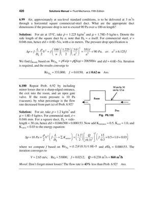 420                       Solutions Manual • Fluid Mechanics, Fifth Edition


6.99 Air, approximately at sea-level standard conditions, is to be delivered at 3 m3/s
through a horizontal square commercial-steel duct. What are the appropriate duct
dimensions if the pressure drop is not to exceed 90 Pa over a 100-m length?

Solution: For air at 15°C, take ρ = 1.225 kg/m3 and µ = 1.78E−5 kg/m⋅s. Denote the
side length of the square duct by a, note that Dh = a itself. For commercial steel, ε =
0.046 mm, hence ε/d = 4.6E−5/a, with a in meters. The pressure drop specification is

             L ρ 2
                                                    2
                       æ 100 ö æ 1.225 ö æ 3.0 ö 551 f
      ∆p = f      V = fç     ÷ç        ÷ ç 2 ÷ = 5 < 90 Pa, or: a > 6.125 f
                                                                 5
             Dh 2      è a øè 2 øè a ø            a

We find fMoody based on Re Dh = ρVa/µ = ρQ/aµ = 206500/a and ε/d = 4.6E−5/a. Iteration
is required, and the results converge to

                    Re Dh = 333,000;       f = 0.0150; a ≥ 0.62 m         Ans.



6.100 Repeat Prob. 6.92 by including
minor losses due to a sharp-edged entrance,
the exit into the room, and an open gate
valve. If the room pressure is 10 Pa
(vacuum), by what percentage is the flow
rate decreased from part (a) of Prob. 6.92?

Solution: For air, take ρ = 1.2 kg/m3 and
µ = 1.8E−5 kg/m⋅s. For commercial steel, ε =               Fig. P6.100
0.046 mm. For a square duct, D h = side-
length = 30 cm, hence ε/d = 0.046/300 = 0.000153. Now add Kentrance = 0.5, Kexit = 1.0, and
Kvalve = 0.03 to the energy equation:
                                                                  2
                  ρ æ L                ö æ 1.2 ö é Q ù æ 12                      ö
      ∆p = 10 Pa = V 2 ç f + å K minor ÷ = ç ÷ ê      2ú ç
                                                           f   + 0.5 + 1.0 + 0.03÷
                  2 è Dh               ø è 2 ø ë (0.3) û è 0.3                   ø

where we compute f based on Re Dh = (1.2)V (0.3) /1.8E−5 and ε/Dh = 0.000153. The
iteration converges to

          V = 2.65 m/s;    Red = 53000; f = 0.0212; Q = 0.238 m3/s = 860 m3/h

Moral: Don’t forget minor losses! The flow rate is 43% less than Prob. 6.92! Ans.
 