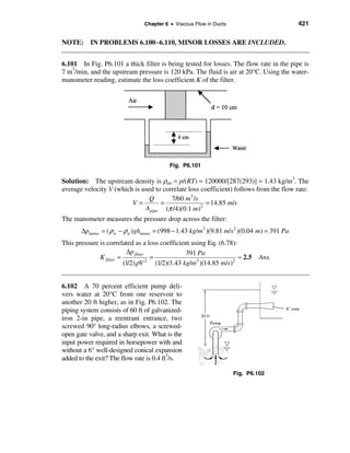 Chapter 6 • Viscous Flow in Ducts                        421


NOTE: IN PROBLEMS 6.100−6.110, MINOR LOSSES ARE INCLUDED.


6.101 In Fig. P6.101 a thick filter is being tested for losses. The flow rate in the pipe is
7 m3/min, and the upstream pressure is 120 kPa. The fluid is air at 20°C. Using the water-
manometer reading, estimate the loss coefficient K of the filter.




                                           Fig. P6.101

Solution: The upstream density is ρair = p/(RT) = 120000/[287(293)] = 1.43 kg/m3. The
average velocity V (which is used to correlate loss coefficient) follows from the flow rate:
                                Q       7/60 m3 /s
                         V=         =                 = 14.85 m/s
                              Apipe (π /4)(0.1 m)2
The manometer measures the pressure drop across the filter:
       ∆pmano = ( ρ w − ρ a )ghmano = (998 − 1.43 kg/m3 )(9.81 m/s 2 )(0.04 m) = 391 Pa
This pressure is correlated as a loss coefficient using Eq. (6.78):
                           ∆p filter                 391 Pa
              K filter =               =                                ≈ 2.5   Ans.
                         (1/2) ρV    2
                                         (1/2)(1.43 kg/m3 )(14.85 m/s)2


6.102 A 70 percent efficient pump deli-
vers water at 20°C from one reservoir to
another 20 ft higher, as in Fig. P6.102. The
piping system consists of 60 ft of galvanized-
iron 2-in pipe, a reentrant entrance, two
screwed 90° long-radius elbows, a screwed-
open gate valve, and a sharp exit. What is the
input power required in horsepower with and
without a 6° well-designed conical expansion
                                          3
added to the exit? The flow rate is 0.4 ft /s.

                                                                     Fig. P6.102
 