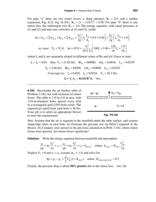 Chapter 6 • Viscous Flow in Ducts                            423

For pipe “a” there are two minor losses: a sharp entrance, K1 = 0.5, and a sudden
expansion, Fig. 6.22, Eq. (6.101), K2 = [1 − (1/2)2]2 ≈ 0.56. For pipe “b” there is one
minor loss, the submerged exit, K3 ≈ 1.0. The energy equation, with equal pressures at
(1) and (2) and near zero velocities at (1) and (2), yields

                                                 Va2 æ La              ö V2 æ L          ö
      ∆z = h f-a + å h m-a + h f-b + å h m-b =        fa
                                                     ç d   + 0.5 + 0.56÷ + b ç fb b + 1.0÷ ,
                                                 2g è    a             ø 2g è d b        ø

                                                       Va2 é                 120      1.0 ù
         or, since Vb = Va /4, ∆z = 45 ft =                  ê 240fa + 1.06 + 16 fb + 16 ú
                                                     2(32.2) ë                            û
where fa and fb are separately related to different values of Re and ε/d. Guess to start:
  fa ≈ fb ≈ 0.02: then Va = 21.85 ft/s, Rea ≈ 169000, ε /d a = 0.0018, fa-2 ≈ 0.0239
               Vb = 5.46 ft/s, Re b ≈ 84500, ε /d b = 0.0009, fb-2 ≈ 0.0222
                  Converges to: fa = 0.024, fb = 0.0224, Va ≈ 20.3 ft/s,
                                  Q = Va Aa ≈ 0.111 ft 3 /s. Ans.


6.104 Reconsider the air hockey table of
Problem 3.162, but with inclusion of minor
losses. The table is 3 ft by 6 ft in area, with
1/16-in-diameter holes spaced every inch
in a rectangular grid (2592 holes total). The
required jet speed from each hole is 50 ft/s.
Your job is to select an appropriate blower
to meet the requirements.                                              Fig. P3.162

Hint: Assume that the air is stagnant in the manifold under the table surface, and assume
sharp-edge inlets at each hole. (a) Estimate the pressure rise (in lbf/in2) required of the
blower. (b) Compare your answer to the previous calculation in Prob. 3.162, where minor
losses were ignored. Are minor losses significant?

Solution: Write the energy equation between manifold and atmosphere:
                                                                                       2
           p1     V2       p       V2                                          V jet
              + α1 1 + z1 = 2 + α 2 2 + z2 + hlosses , where hlosses ≈ K inlet
           ρg     2g       ρg      2g                                          2g
Neglect V1 ≈ 0 and z1 ≈ z2, assume α1,2 = 1.0, and solve for
                               ρ 2
               ∆p = p1 − p2 = V jet (1 + K inlet ), where K sharp-edge-inlet ≈ 0.5
                               2
Clearly, the pressure drop is about 50% greater due to the minor loss.            Ans. (b)
 