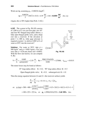 424                     Solutions Manual • Fluid Mechanics, Fifth Edition


Work out ∆p, assuming ρair ≈ 0.00234 slug/ft3:

                 0.00234                       lbf              lbf
          ∆p =           (50)2 (1 + 0.5) = 4.39 2 ÷ 144 = 0.0305 2           Ans. (a)
                    2                           ft              in
(Again, this is 50% higher than Prob. 3.162.)



6.105 The system in Fig. P6.105 consists
of 1200 m of 5 cm cast-iron pipe, two 45°
and four 90° flanged long-radius elbows, a
fully open flanged globe valve, and a sharp
exit into a reservoir. If the elevation at
point 1 is 400 m, what gage pressure is
required at point 1 to deliver 0.005 m3/s of
water at 20°C into the reservoir?

Solution: For water at 20°C, take ρ =
998 kg/m3 and µ = 0.001 kg/m⋅s. For cast
iron, take ε ≈ 0.26 mm, hence ε/d = 0.0052.                         Fig. P6.105
With the flow rate known, we can compute
V, Re:

       Q     0.005           m       998(2.55)(0.05)
  V=     =             = 2.55 ; Re =                 ≈ 127000, fMoody ≈ 0.0315
       A (π /4)(0.05)2
                             s           0.001

The minor losses may be listed as follows:
           45° long-radius elbow: K ≈ 0.2; 90° long-radius elbow: K ≈ 0.3
             Open flanged globe valve: K ≈ 8.5; submerged exit: K ≈ 1.0

Then the energy equation between (1) and (2—the reservoir surface) yields

                           p1 V12
                             +    + z = 0 + 0 + z 2 + h f + å h m,
                           ρg 2g 1

                             (2.55)2 é        æ 1200 ö                                      ù
  or: p1 /(ρg) = 500 − 400 +         ê 0.0315 ç 0.05 ÷ + 0.5 + 2(0.2) + 4(0.3) + 8.5 + 1 − 1ú
                             2(9.81) ë        è      ø                                      û
               = 100 + 253 = 353 m, or: p1 = (998)(9.81)(353) ≈ 3.46 MPa                Ans.
 