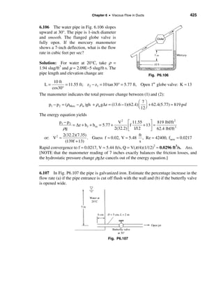 Chapter 6 • Viscous Flow in Ducts                          425


6.106 The water pipe in Fig. 6.106 slopes
upward at 30°. The pipe is 1-inch diameter
and smooth. The flanged globe valve is
fully open. If the mercury manometer
shows a 7-inch deflection, what is the flow
rate in cubic feet per sec?

Solution: For water at 20°C, take ρ =
1.94 slug/ft3 and µ = 2.09E−5 slug/ft⋅s. The
pipe length and elevation change are                                Fig. P6.106
       10 ft
   L=        = 11.55 ft; z 2 − z1 = 10 tan 30° = 5.77 ft, Open 1′′ globe valve: K ≈ 13
      cos30°
The manometer indicates the total pressure change between (1) and (2):
                                                           æ 7ö
     p1 − p2 = (ρMerc − ρw )gh + ρw g∆z = (13.6 − 1)(62.4) ç ÷ + 62.4(5.77) ≈ 819 psf
                                                           è 12 ø
The energy equation yields
           p1 − p 2                             V 2 é 11.55       ù 819 lbf/ft 2
                    = ∆z + h f + h m = 5.77 +           f     + 13ú ≈
              ρg                              2(32.2) ê 1/12
                                                      ë           û 62.4 lbf/ft
                                                                                3

              2(32.2)(7.35)                                ft
   or: V 2 ≈                . Guess f ≈ 0.02, V ≈ 5.48 , Re ≈ 42400, fnew ≈ 0.0217
               (139f + 13)                                 s
Rapid convergence to f ≈ 0.0217, V ≈ 5.44 ft/s, Q = V(π /4)(1/12)2 ≈ 0.0296 ft3/s. Ans.
[NOTE that the manometer reading of 7 inches exactly balances the friction losses, and
the hydrostatic pressure change ρg∆z cancels out of the energy equation.]


6.107 In Fig. P6.107 the pipe is galvanized iron. Estimate the percentage increase in the
flow rate (a) if the pipe entrance is cut off flush with the wall and (b) if the butterfly valve
is opened wide.




                                          Fig. P6.107
 