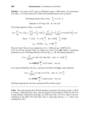 426                    Solutions Manual • Fluid Mechanics, Fifth Edition


Solution: For water at 20°C, take ρ = 998 kg/m3 and µ = 0.001 kg/m⋅s. For galvanized
iron, take ε ≈ 0.15 mm, hence ε/d = 0.003. First establish minor losses as shown:

                                                           L
                   Protruding entrance (Fig. 6.21a),         ≈ 1.2, K ≈ 1;
                                                           d
                        Butterfly @ 30° (Fig 6.19) K ≈ 80 ± 20
The energy equation, with p1 = p2, yields:

        V2               V2   é    L     ù   V2 é         æ 2 ö                    ù
 ∆z =      + hf + å hm =      ê1+ f + å Kú =       ê1 + f è 0.05 ø + 1.0 + 80 ± 20 ú = 5 m
                                                          ç      ÷
        2g               2g   ë    d     û 2(9.81) ë                               û
                                             m                    ε
               Guess f ≈ 0.02, V ≈ 1.09         , Re ≈ 54300,        = 0.003,
                                             s                    d
                                                             m
                             fnew ≈ 0.0284, Vnew ≈ 1.086
                                                             s
Thus the “base” flow, for our comparison, is Vo ≈ 1.086 m/s, Qo ≈ 0.00213 m3/s.
If we cut off the entrance flush, we reduce Kent from 1.0 to 0.5; hardly a significant
reduction in view of the huge butterfly valve loss Kvalve ≈ 80. The energy equation is

                       V2                                               m
               5m=           [1 + 40f + 0.5 + 80 ± 20], solve V ≈ 1.090   ,
                     2(9.81)                                            s
                                       m3
                        Q = 0.00214       (0.3% more) Ans. (a)
                                        s
If we open the butterfly wide, Kvalve decreases from 80 to only 0.3, a huge reduction:

                          V2                                         m
                  5m=           [1 + 40f + 1.0 + 0.3], solve V ≈ 5.4   ,
                        2(9.81)                                      s
                                      m3
                        Q = 0.0106       (5 times more)       Ans. (b)
                                       s
Obviously opening the valve has a dominant effect for this system.


6.108 The water pump in Fig. P6.108 maintains a pressure of 6.5 psig at point 1. There
is a filter, a half-open disk valve, and two regular screwed elbows. There are 80 ft of
4-inch diameter commercial steel pipe. (a) If the flow rate is 0.4 ft3/s, what is the loss
coefficient of the filter? (b) If the disk valve is wide open and Kfilter = 7, what is the
resulting flow rate?
 