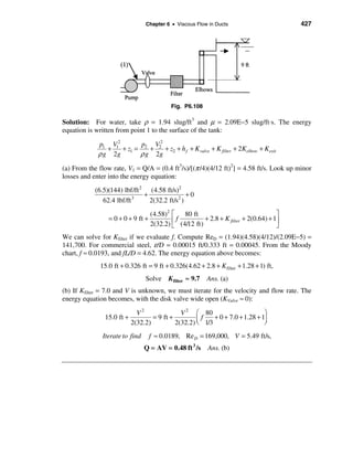Chapter 6 • Viscous Flow in Ducts                           427




                                            Fig. P6.108

Solution: For water, take ρ = 1.94 slug/ft3 and µ = 2.09E−5 slug/ft⋅s. The energy
equation is written from point 1 to the surface of the tank:

             p1 V12        p V2
                +   + z1 = 2 + 2 + z2 + h f + K valve + K filter + 2Kelbow + Kexit
             ρ g 2g       ρ g 2g
(a) From the flow rate, V1 = Q/A = (0.4 ft3/s)/[(π /4)(4/12 ft)2] = 4.58 ft/s. Look up minor
losses and enter into the energy equation:
            (6.5)(144) lbf/ft 2 (4.58 ft/s)2
                               +                +0
               62.4 lbf/ft 3     2(32.2 ft/s2 )
                                    (4.58)2 é     80 ft                                 ù
                 = 0 + 0 + 9 ft +           ê f (4/12 ft) + 2.8 + K filter + 2(0.64) + 1ú
                                    2(32.2) ë                                           û
We can solve for Kfilter if we evaluate f. Compute ReD = (1.94)(4.58)(4/12)/(2.09E−5) =
141,700. For commercial steel, ε/D = 0.00015 ft/0.333 ft = 0.00045. From the Moody
chart, f ≈ 0.0193, and fL/D = 4.62. The energy equation above becomes:
              15.0 ft + 0.326 ft = 9 ft + 0.326(4.62 + 2.8 + K filter + 1.28 + 1) ft,
                                Solve K filter ≈ 9.7       Ans. (a)
(b) If Kfilter = 7.0 and V is unknown, we must iterate for the velocity and flow rate. The
energy equation becomes, with the disk valve wide open (KValve ≈ 0):

                             V2               V 2 æ 80                          ö
               15.0 ft +           = 9 ft +         ç f 1/3 + 0 + 7.0 + 1.28 + 1÷
                           2(32.2)          2(32.2) è                           ø
              Iterate to find       f ≈ 0.0189, Re D = 169,000, V = 5.49 ft/s,
                                Q = AV = 0.48 ft 3 /s      Ans. (b)
 
