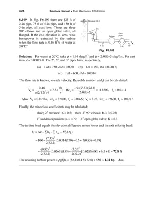428                      Solutions Manual • Fluid Mechanics, Fifth Edition


6.109 In Fig. P6.109 there are 125 ft of
2-in pipe, 75 ft of 6-in pipe, and 150 ft of
3-in pipe, all cast iron. There are three
90° elbows and an open globe valve, all
flanged. If the exit elevation is zero, what
horsepower is extracted by the turbine
when the flow rate is 0.16 ft3/s of water at
20°C?
                                                                     Fig. P6.109

Solution: For water at 20°C, take ρ = 1.94 slug/ft3 and µ = 2.09E−5 slug/ft⋅s. For cast
iron, ε ≈ 0.00085 ft. The 2″, 6″, and 3″ pipes have, respectively,
               (a) L/d = 750, ε/d = 0.0051; (b) L/d = 150, ε/d = 0.0017;
                                 (c) L/d = 600, ε/d = 0.0034

The flow rate is known, so each velocity, Reynolds number, and f can be calculated:

                  0.16          ft       1.94(7.33)(2/12)
       Va =               = 7.33 ; Rea =                  = 113500, fa ≈ 0.0314
              π (2/12) /4
                       2
                                s            2.09E−5

 Also, Vb = 0.82 ft/s, Re b = 37800, fc ≈ 0.0266; Vc = 3.26, Re c = 75600, fc ≈ 0.0287

Finally, the minor loss coefficients may be tabulated:
               sharp 2″ entrance: K = 0.5; three 2″ 90° elbows: K = 3(0.95)
               2″ sudden expansion: K ≈ 0.79; 3″ open globe valve: K ≈ 6.3

The turbine head equals the elevation difference minus losses and the exit velocity head:
          h t = ∆z − å h f − å h m − Vc2 /(2g)

                      (7.33)2
              = 100 −         [0.0314(750) + 0.5 + 3(0.95) + 0.79]
                      2(32.2)
                  (0.82)2                 (3.26)2
                −         (0.0266)(150) −         [0.0287(600) + 6.3 + 1] ≈ 72.8 ft
                  2(32.2)                 2(32.2)
The resulting turbine power = ρgQht = (62.4)(0.16)(72.8) ÷ 550 ≈ 1.32 hp. Ans.
 