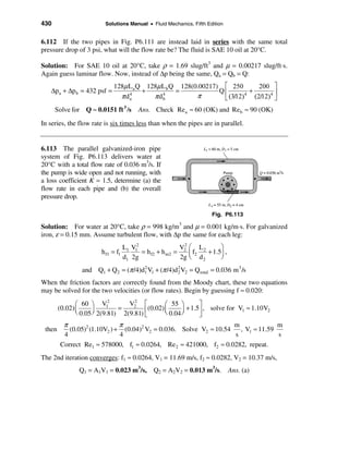 430                       Solutions Manual • Fluid Mechanics, Fifth Edition


6.112 If the two pipes in Fig. P6.111 are instead laid in series with the same total
pressure drop of 3 psi, what will the flow rate be? The fluid is SAE 10 oil at 20°C.

Solution: For SAE 10 oil at 20°C, take ρ = 1.69 slug/ft3 and µ = 0.00217 slug/ft⋅s.
Again guess laminar flow. Now, instead of ∆p being the same, Qa = Qb = Q:
                             128µ La Q 128µ L b Q 128(0.00217) é 250         200 ù
   ∆pa + ∆p b = 432 psf =             +          =            Qê         +         ú
                               π da
                                  4
                                         π db
                                            4
                                                       π       ë (312)
                                                                   /   4
                                                                           (2/12)4 û
      Solve for Q ≈ 0.0151 ft 3 /s        Ans. Check Rea ≈ 60 (OK) and Re b ≈ 90 (OK)
In series, the flow rate is six times less than when the pipes are in parallel.


6.113 The parallel galvanized-iron pipe
system of Fig. P6.113 delivers water at
20°C with a total flow rate of 0.036 m3/s. If
the pump is wide open and not running, with
a loss coefficient K = 1.5, determine (a) the
flow rate in each pipe and (b) the overall
pressure drop.

                                                                      Fig. P6.113

Solution: For water at 20°C, take ρ = 998 kg/m3 and µ = 0.001 kg/m⋅s. For galvanized
iron, ε = 0.15 mm. Assume turbulent flow, with ∆p the same for each leg:
                                    L1 V12                V2 æ L         ö
                        h f1 = f1          = h f2 + h m2 = 2 ç f2 2 + 1.5÷ ,
                                    d1 2g                 2g è d 2       ø
                 and Q1 + Q 2 = (π /4)d1 V1 + (π /4)d 2 V2 = Q total = 0.036 m 3 /s
                                       2
                                                      2

When the friction factors are correctly found from the Moody chart, these two equations
may be solved for the two velocities (or flow rates). Begin by guessing f ≈ 0.020:

               æ 60 ö V1
                            2
                                  V2 é
                                    2
                                                æ 55 ö        ù
        (0.02) ç      ÷        =        ê(0.02) ç 0.04 ÷ + 1.5ú , solve for V1 ≈ 1.10V2
               è 0.05 ø 2(9.81) 2(9.81) ë       è      ø      û
         π                    π                                     m              m
 then      (0.05)2 (1.10V2 ) + (0.04)2 V2 = 0.036. Solve V2 ≈ 10.54   , V1 ≈ 11.59
         4                    4                                     s              s
        Correct Re1 ≈ 578000, f1 ≈ 0.0264, Re 2 ≈ 421000, f2 ≈ 0.0282, repeat.
The 2nd iteration converges: f1 ≈ 0.0264, V1 = 11.69 m/s, f2 ≈ 0.0282, V2 = 10.37 m/s,
               Q1 = A1V1 = 0.023 m3/s, Q2 = A2V2 = 0.013 m3/s. Ans. (a)
 