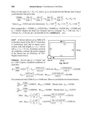 434                     Solutions Manual • Fluid Mechanics, Fifth Edition


Since d is the same, VA + VB = VC and fA, fB, fC are found from the Moody chart. Cancel
g and introduce the given data:
                          2            2            2            2
     750000         250 VA       150 VC       100 VB       150 VC
               = fA         + fC         = fB         + fC         , VA + VB = VC
       998          0.08 2       0.08 2       0.08 2       0.08 2
                                                        m             m           m
 Guess frough ≈ 0.022 and solve laboriously: VA ≈ 2.09 , VB ≈ 3.31 , VC ≈ 5.40
                                                         s            s           s
Now compute ReA ≈ 167000, fA ≈ 0.0230, ReB ≈ 264000, fB ≈ 0.0226, ReC ≈ 431000, and
fC ≈ 0.0222. Repeat the head loss iteration and we converge: VA ≈ 2.06 m/s, VB ≈
3.29 m/s, VC ≈ 5.35 m/s, Q = (π / 4)(0.08)2(5.35) ≈ 0.0269 m3/s. Ans.


6.117 A blower delivers air at 3000 m3/h
to the duct circuit in Fig. P6.117. Each duct
is commercial steel and of square cross-
section, with side lengths a1 = a3 = 20 cm
and a2 = a4 = 12 cm. Assuming sea-level
air conditions, estimate the power required
if the blower has an efficiency of 75%.
Neglect minor losses.

Solution: For air take ρ = 1.2 kg/m3 and
µ = 1.8E−5 kg/m⋅s. Establish conditions in                          Fig. P6.117
each duct:
      3000          m3            0.833 m 3 /s                     1.2(20.8)(0.2)
Q=         = 0.833     ; V1&3 =                = 20.8 m/s; Re1&3 =                = 278,000
      3600           s             (0.2 m) 2
                                                                       1.8 E−5
                   0.833 m 3 /s                        1.2(57.8)(0.12)
           V2&4 =               = 57.8 m/s; Re 2&4 =                    = 463,000
                   (0.12 m)  2
                                                           1.8 E−5
For commercial steel (Table 6.1) ε = 0.046 mm. Then we can find the two friction factors:
        ε
           |1&3 = 0.046 = 0.00023; Re1&3 = 278000; Moody chart: f1&3 ≈ 0.0166
        D          200
        ε
          |2&4 = 0.046 = 0.000383; Re2&4 = 463000; Moody chart: f1&3 ≈ 0.0170
        D          120
                           æ L ρV 2 ö              æ 80 ö (1.2)(20.8)
                                                                      2
          Then ∆p1&3 = ç f              = (0.0166) ç                    = 1730 Pa
                           è D 2 ÷ 1&3
                                    ø              è 0.2 ÷
                                                         ø      2
                        æ L ρV 2 ö             æ 60 ö (1.2)(57.8)
                                                                  2
           and ∆p2&4   =ç f         = (0.0170) ç                    = 17050 Pa
                        è D 2 ÷ 1&3
                                 ø             è 0.12 ÷
                                                      ø     2
 