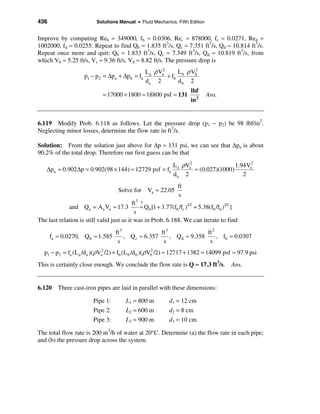 436                         Solutions Manual • Fluid Mechanics, Fifth Edition


Improve by computing Reb ≈ 349000, fb ≈ 0.0306, Rec ≈ 878000, fc ≈ 0.0271, Red ≈
1002000, fd ≈ 0.0255. Repeat to find Qb ≈ 1.835 ft3/s, Qc ≈ 7.351 ft3/s, Qd ≈ 10.814 ft3/s.
Repeat once more and quit: Qb ≈ 1.833 ft3/s, Qc ≈ 7.349 ft3/s, Qd ≈ 10.819 ft3/s, from
which Vb ≈ 5.25 ft/s, Vc ≈ 9.36 ft/s, Vd ≈ 8.82 ft/s. The pressure drop is
                                                 La ρ Va2      L b ρ Vb
                                                                      2
                      p1 − p 2 = ∆pa + ∆p b = fa          + fb
                                                 da 2          db 2
                                                                         lbf
                               = 17000 + 1800 ≈ 18800 psf ≈ 131                 Ans.
                                                                         in 2


6.119 Modify Prob. 6.118 as follows. Let the pressure drop (p1 − p2) be 98 lbf/in2.
Neglecting minor losses, determine the flow rate in ft3/s.

Solution: From the solution just above for ∆p ≈ 131 psi, we can see that ∆pa is about
90.2% of the total drop. Therefore our first guess can be that

                                                                 L a ρVa2                 1.94Va2
    ∆pa ≈ 0.902 ∆p = 0.902(98 × 144) ≈ 12729 psf = fa                     ≈ (0.027)(1000)
                                                                 da 2                        2
                                                                   ft
                                      Solve for Va ≈ 22.05
                                                                   s
                                           ft 3 ?
               and Qa = Aa Va ≈ 17.3            = Q b [1 + 3.77(fb /fc )1/2 + 5.38(fb /fd )1/2 ]
                                            s
The last relation is still valid just as it was in Prob. 6.188. We can iterate to find
                                     ft 3               ft 3               ft 2
      fa ≈ 0.0270, Q b ≈ 1.585            , Q c ≈ 6.357      , Q d ≈ 9.358      , fb ≈ 0.0307
                                      s                  s                  s
   p1 − p2 = fa (La /d a )(ρVa2 /2) + fb (L b /d b )(ρVb /2) ≈ 12717 + 1382 = 14099 psf ≈ 97.9 psi
                                                       2


This is certainly close enough. We conclude the flow rate is Q ≈ 17.3 ft3/s. Ans.


6.120 Three cast-iron pipes are laid in parallel with these dimensions:

                          Pipe 1:         L1 = 800 m           d1 = 12 cm
                          Pipe 2:         L2 = 600 m           d2 = 8 cm
                          Pipe 3:         L3 = 900 m           d3 = 10 cm

The total flow rate is 200 m3/h of water at 20°C. Determine (a) the flow rate in each pipe;
and (b) the pressure drop across the system.
 