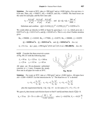 Chapter 6 • Viscous Flow in Ducts                              437

Solution: For water at 20°C, take ρ = 998 kg/m3 and µ = 0.001 kg/m⋅s. For cast iron, ε =
0.26 mm. Then, ε/d1 = 0.00217, ε/d2 = 0.00325, and ε/d3 = 0.0026. The head losses are
the same for each pipe, and the flow rates add:
                          2        2        2
                 8 f1L1Q1 8 f2 L2Q2 8 f3 L3Q3                200 m3
          hf =              = 2 5 = 2 5 ; and Q1 + Q2 + Q3 =
                  π 2 gd1
                        5
                             π gd2   π gd3                   3600 s

     Substitute and combine: Q1[1 + 0.418( f1 / f2 )1/2 + 0.599( f1 / f3 )1/2 ] = 0.0556 m3 /s

We could either go directly to EES or begin by guessing f1 = f2 = f3, which gives Q1 =
0.0275 m3/s, Q2 = 0.0115 m3/s, and Q3 = 0.0165 m3/s. This is very close! Further iteration
gives

  Re1 = 298000, f1 = 0.0245; Re 2 = 177000, f2 = 0.0275; Re3 = 208000, f3 = 0.0259

        Q1 = 0.0281 m 3 /s, Q2 = 0.0111 m 3 /s, and Q3 = 0.0163 m 3 /s              Ans. (a)

  hf = 51.4 m, ∆p = ρ ghf = (998 kg/m 3 )(9.81 m/s2 )(51.4 m) = 503, 000 Pa              Ans. (b)



6.121 Consider the three-reservoir system
of Fig. P6.121 with the following data:

  L1 = 95 m      L2 = 125 m      L3 = 160 m
  z1 = 25 m      z2 = 115 m      z3 = 85 m

All pipes are 28-cm-diameter unfinished
concrete (ε = 1 mm). Compute the steady
flow rate in all pipes for water at 20°C.                             Fig. P6.121

Solution: For water at 20°C, take ρ = 998 kg/m3 and µ = 0.001 kg/m⋅s. All pipes have
ε/d = 1/280 = 0.00357. Let the intersection be “a.” The head loss at “a” is desired:

                              L1 V12                 L V2                L V2
              z1 − h a = f1          ; z 2 − h a = f2 2 2 ; z3 − h a = f3 3 3
                              d1 2g                  d 2 2g              d3 2g

      plus the requirement that Q1 + Q2 + Q3 = 0 or, for same d, V1 + V2 + V3 = 0

We guess ha then iterate each friction factor to find V and Q and then check if åQ = 0.
                                              2
                                 æ 95 ö V1                                          m
 ha = 75 m: 25 − 75 = (−)50 = f1 ç      ÷         , solve f1 ≈ 0.02754, V1 ≈ −10.25
                                 è 0.28 ø 2(9.81)                                   s
 
