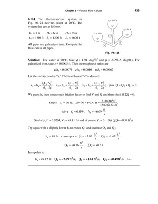 Chapter 6 • Viscous Flow in Ducts                           439


6.124 The three-reservoir system in
Fig. P6.124 delivers water at 20°C. The
system data are as follows:

D1 = 8 in         D2 = 6 in      D3 = 9 in
L1 = 1800 ft L2 = 1200 ft        L3 = 1600 ft

All pipes are galvanized iron. Compute the
flow rate in all pipes.
                                                                     Fig. P6.124

Solution: For water at 20°C, take ρ = 1.94 slug/ft3 and µ = 2.09E−5 slug/ft⋅s. For
galvanized iron, take ε = 0.0005 ft. Then the roughness ratios are

                       ε /d1 = 0.00075 ε /d2 = 0.0010 ε /d3 = 0.00667
Let the intersection be “a.” The head loss at “a” is desired:

               f1L1 V12               f L V2             f L V2
  z1 − h a =            ; z 2 − h a = 2 2 2 ; z3 − h a = 3 3 3 ; plus Q1 + Q 2 + Q3 = 0
                d1 2g                  d 2 2g             d 3 2g

We guess ha then iterate each friction factor to find V and Q and then check if åQ = 0.

                                                            f1 (1800)V12
                    Guess ha = 50 ft: 20 − 50 = (−)30 ft =               ,
                                                          (8/12)2(32.2)
                                                              ft
                              solve f1 = 0.0194, V1 = −6.09
                                                              s
     Similarly, f2 = 0.0204, V2 ≈ +8.11 ft/s and of course V3 = 0. Get å Q = −0.54 ft 3 /s

Try again with a slightly lower ha to reduce Q1 and increase Q2 and Q3:

                                                       ft 3               ft 3
                 h a = 48 ft: converges to Q1 = −2.05       , Q 2 = +1.62      ,
                                                        s                  s
                                            ft 3
                                Q3 = +0.76       , å Q = +0.33
                                             s
Interpolate to

      ha = 49.12 ft: Q1 = − 2.09 ft 3 /s, Q2 = +1.61 ft 3 /s, Q3 = +0.49 ft 3 /s    Ans.
 