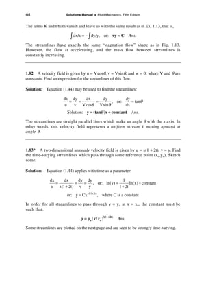 44                      Solutions Manual • Fluid Mechanics, Fifth Edition


The terms K and t both vanish and leave us with the same result as in Ex. 1.13, that is,

                          ò dx/x = −ò dy/y,         or: xy = C        Ans.

The streamlines have exactly the same “stagnation flow” shape as in Fig. 1.13.
However, the flow is accelerating, and the mass flow between streamlines is
constantly increasing.



1.82 A velocity field is given by u = V cosθ, v = V sinθ, and w = 0, where V and θ are
constants. Find an expression for the streamlines of this flow.

Solution: Equation (1.44) may be used to find the streamlines:

                      dx dy    dx     dy         dy
                         =  =      =       , or:    = tanθ
                       u   v V cosθ V sinθ       dx
                        Solution: y = (tanθ )x + constant              Ans.

The streamlines are straight parallel lines which make an angle θ with the x axis. In
other words, this velocity field represents a uniform stream V moving upward at
angle θ.



1.83* A two-dimensional unsteady velocity field is given by u = x(1 + 2t), v = y. Find
the time-varying streamlines which pass through some reference point (xo,yo). Sketch
some.

Solution: Equation (1.44) applies with time as a parameter:

              dx    dx      dy dy               1
                 =        =   = , or: ln(y) =        ln(x) + constant
               u x(1 + 2t) v    y             1 + 2t
                        or: y = Cx1/(1+ 2t) , where C is a constant

In order for all streamlines to pass through y = yo at x = xo , the constant must be
such that:

                                  y = yo ( x / xo )1/(1+ 2t)   Ans.

Some streamlines are plotted on the next page and are seen to be strongly time-varying.
 