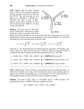 440                       Solutions Manual • Fluid Mechanics, Fifth Edition


6.125 Suppose that the three cast-iron
pipes in Prob. 6.120 are instead connected
to meet smoothly at a point B, as shown in
Fig. P6.125. The inlet pressures in each
pipe are: p1 = 200 kPa; p2 = 160 kPa; p3 =
100 kPa. The fluid is water at 20°C.
Neglect minor losses. Estimate the flow
rate in each pipe and whether it is toward
or away from point B.

Solution: For water take ρ = 998 kg/m3
and µ = 0.001 kg/m⋅s. The pressure at point                       Fig. P6.125
B must be a known (constant) value which
makes the net flow rate equal to zero at junction B. The flow clearly goes from (1) to B,
and from B to (3), but we are not sure about pipe (2). For cast iron (Table 6.1), ε = 0.26 mm.
Each pipe has a flow rate based upon its pressure drop:

                          L1 ρV12                    L2 ρV22                     L3 ρV32
           p1 − pB = f1           ;   p2 − pB = f2           ;    pB − p3 = f3
                          D1 2                       D2 2                        D3 2

where the f ’s are determined from the Moody chart for each pipe’s ε/D and ReD. The
correct value of pB makes the flow rates Qi = (π/4)Di2Vi balance at junction B. EES is
excellent for this type of iteration, and the final results balance for pB = 166.7 kPa:

 f1 = 0.0260; Re1 = 74300; ε /D1 = 0.00217; Q1 = + 0.00701 m 3 /s (toward B)

 f2 = 0.0321; Re 2 = 18900; ε /D2 = 0.00325; Q2 = − 0.00119 m 3 /s (away from B) Ans.

 f3 = 0.0270; Re3 = 74000; ε /D3 = 0.00260; Q3 = − 0.00582 m 3 /s (away from B)


6.126 Modify Prob. 6.124 as follows. Let all data be the same except that pipe 1 is
fitted with a butterfly valve (Fig. 6.19b). Estimate the proper valve opening angle (in
degrees) for the flow rate through pipe 1 to be reduced to 1.5 ft3/s toward reservoir 1.
(This problem requires iteration and is best suited to a digital computer.)

Solution: For water at 20°C, take ρ = 1.94 slug/ft3 and µ = 2.09E−4 slug/ft⋅s. For
galvanized iron, take ε = 0.0005 ft. Then the roughness ratios are

                      ε /d1 = 0.00075 ε /d2 = 0.0010 ε /d3 = 0.00667
 