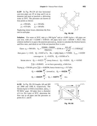 Chapter 6 • Viscous Flow in Ducts                          443


6.129 In Fig. P6.129 all four horizontal
cast-iron pipes are 45 m long and 8 cm in
diameter and meet at junction a, delivering
water at 20°C. The pressures are known at
four points as shown:
    p1 = 950 kPa       p2 = 350 kPa
    p3 = 675 kPa       p4 = 100 kPa
Neglecting minor losses, determine the flow
rate in each pipe.
                                                                   Fig. P6.129

Solution: For water at 20°C, take ρ = 998 kg/m3 and µ = 0.001 kg/m⋅s. All pipes are
cast iron, with ε/d = 0.26/80 = 0.00325. All pipes have L/d = 45/0.08 = 562.5. One
solution method is to guess the junction pressure pa, iterate to calculate the friction factors
and flow rates, and check to see if the net junction flow is zero:
                                  950000 − 500000            8f L Q 2
   Guess pa = 500 kPa: h fl =                     = 45.96 m = 12 1 51 = 1.135E6f1Q1
                                                                                  2
                                     998(9.81)                π gd1
then guess f1 ≈ 0.02, Q1 = 0.045 m3 /s, Re1 = 4ρQ1 /(πµd1 ) = 715000, f1-new ≈ 0.0269
                       converges to f1 ≈ 0.0270, Q1 ≈ 0.0388 m 3 /s
                                    m3
     Iterate also to Q 2 = −0.0223     (away from a ), Q3 = 0.0241, Q 4 = −0.0365
                                     s
                    å Q = +0.00403, so we have guessed pa a little low.
Trying pa = 530 kPa gives åQ = −0.00296, hence iterate to pa ≈ 517 kPa:
                                m3                                m3
                  Q1 = + 0.0380     (toward a), Q 2 = − 0.0236       ,
                                 s                                 s
                                m3                    m3
                  Q3 = + 0.0229    , Q 4 = − 0.0373          Ans.
                                 s                     s


6.130 In Fig. P6.130 lengths AB and BD
are 2000 and 1500 ft, respectively. The
friction factor is 0.022 everywhere, and pA =
90 lbf/in2 gage. All pipes have a diameter
of 6 in. For water at 20°C, determine the
flow rate in all pipes and the pressures at
points B, C, and D.


                                                                   Fig. P6.130
 