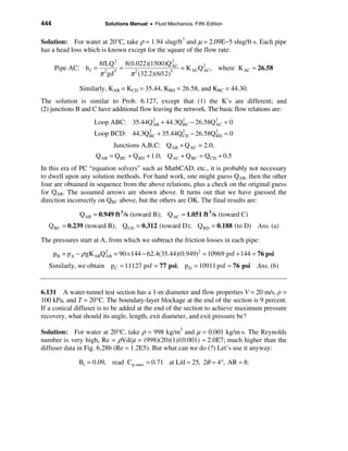 444                     Solutions Manual • Fluid Mechanics, Fifth Edition


Solution: For water at 20°C, take ρ = 1.94 slug/ft3 and µ = 2.09E−5 slug/ft⋅s. Each pipe
has a head loss which is known except for the square of the flow rate:

                       8fLQ 2 8(0.022)(1500)Q 2
      Pipe AC: h f =          =                 AC
                                                   = K ACQ 2 , where K AC ≈ 26.58
                       π gd     π (32.2)(6/12)
                         2  5    2             5           AC



               Similarly, KAB = KCD = 35.44, KBD = 26.58, and KBC = 44.30.
The solution is similar to Prob. 6.127, except that (1) the K’s are different; and
(2) junctions B and C have additional flow leaving the network. The basic flow relations are:
                    Loop ABC: 35.44Q2 + 44.3Q2 − 26.58Q2 = 0
                                    AB       BC        AC

                    Loop BCD: 44.3Q2 + 35.44Q2 − 26.58Q 2 = 0
                                   BC        CD         BD

                           Junctions A,B,C: Q AB + Q AC = 2.0;
                     Q AB = Q BC + Q BD + 1.0; Q AC + Q BC = Q CD + 0.5
In this era of PC “equation solvers” such as MathCAD, etc., it is probably not necessary
to dwell upon any solution methods. For hand work, one might guess QAB, then the other
four are obtained in sequence from the above relations, plus a check on the original guess
for QAB. The assumed arrows are shown above. It turns out that we have guessed the
direction incorrectly on QBC above, but the others are OK. The final results are:

               Q AB = 0.949 ft 3 /s (toward B); Q AC = 1.051 ft 3 /s (toward C)
  Q BC = 0.239 (toward B); Q CD = 0.312 (toward D); Q BD = 0.188 (to D)           Ans. (a)

The pressures start at A, from which we subtract the friction losses in each pipe:

      pB = pA − ρ gK ABQ2 = 90 × 144 − 62.4(35.44)(0.949)2 = 10969 psf ÷ 144 = 76 psi
                        AB

  Similarly, we obtain p C = 11127 psf = 77 psi; p D = 10911 psf ≈ 76 psi         Ans. (b)


6.131 A water-tunnel test section has a 1-m diameter and flow properties V = 20 m/s, p =
100 kPa, and T = 20°C. The boundary-layer blockage at the end of the section is 9 percent.
If a conical diffuser is to be added at the end of the section to achieve maximum pressure
recovery, what should its angle, length, exit diameter, and exit pressure be?

Solution: For water at 20°C, take ρ = 998 kg/m3 and µ = 0.001 kg/m⋅s. The Reynolds
number is very high, Re = ρVd/µ = (998)(20)(1)/(0.001) ≈ 2.0Ε7; much higher than the
diffuser data in Fig. 6.28b (Re ≈ 1.2E5). But what can we do (?) Let’s use it anyway:

               Bt = 0.09, read Cp,max ≈ 0.71 at L/d ≈ 25, 2θ ≈ 4°, AR ≈ 8:
 