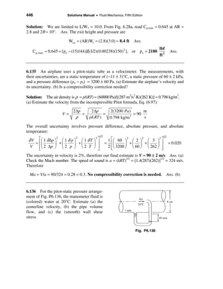 446                     Solutions Manual • Fluid Mechanics, Fifth Edition


Solution: We are limited to L/W1 = 10.0. From Fig. 6.28a, read Cp,max ≈ 0.645 at AR ≈
2.8 and 2θ ≈ 10°. Ans. The exit height and pressure are

                         Wl,e = (AR)W1 = (2.8)(3.0) ≈ 8.4 ft       Ans.
                                                                                  lbf
   Cp,max ≈ 0.645 = [p e − (15)144)]/[(1/2)(0.00238)(150)2 ], or p e = 2180               Ans.
                                                                                  ft 2


6.135 An airplane uses a pitot-static tube as a velocimeter. The measurements, with
their uncertainties, are a static temperature of (−11 ± 3)°C, a static pressure of 60 ± 2 kPa,
and a pressure difference (po − ps) = 3200 ± 60 Pa. (a) Estimate the airplane’s velocity and
its uncertainty. (b) Is a compressibility correction needed?

Solution: The air density is ρ = p/(RT) = (60000 Pa)/[(287 m2/s2⋅K)(262 K)] = 0.798 kg/m3.
(a) Estimate the velocity from the incompressible Pitot formula, Eq. (6.97):

                            2 ∆p       2 ∆p      2(3200 Pa)        m
                     V=          =             =              = 90
                              ρ       p/( RT )   0.798 kg/m 3      s

The overall uncertainty involves pressure difference, absolute pressure, and absolute
temperature:
                                            1/2                                     1/2
 δ V éæ 1 δ∆p ö æ 1 δ p ö æ 1 δ T ö ù          1 éæ 60 ö æ 2 ö æ 3 ö ù
                  2           2          2                   2      2         2
     = êç       ÷   +ç      ÷   +ç     ÷   ú = êç          ÷   +ç ÷ +ç       ÷ ú = 0.020
  V    êè 2 ∆p ø è 2 p ø è 2 T ø ú
       ë                                   û
                                               2 êè 3200 ø è 60 ø è 262 ø ú
                                                  ë                             û
The uncertainty in velocity is 2%, therefore our final estimate is V ≈ 90 ± 2 m/s Ans. (a)
Check the Mach number. The speed of sound is a = (kRT)1/2 = [1.4(287)(262)]1/2 = 324 m/s.
Therefore

  Ma = V/a = 90/324 = 0.28 < 0.3. No compressibility correction is needed. Ans. (b)


6.136 For the pitot-static pressure arrange-
ment of Fig. P6.136, the manometer fluid is
(colored) water at 20°C. Estimate (a) the
centerline velocity, (b) the pipe volume
flow, and (c) the (smooth) wall shear
stress.


                                                                    Fig. P6.136
 