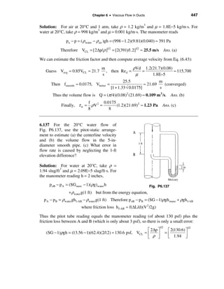 Chapter 6 • Viscous Flow in Ducts                                 447

Solution: For air at 20°C and 1 atm, take ρ = 1.2 kg/m3 and µ = 1.8E−5 kg/m⋅s. For
water at 20°C, take ρ = 998 kg/m3 and µ = 0.001 kg/m⋅s. The manometer reads

               po − p = ( ρ water − ρair )gh = (998 − 1.2)(9.81)(0.040) ≈ 391 Pa

            Therefore VCL = [2∆p/ ρ ]1/2 = [2(391)/1.2]1/2 ≈ 25.5 m/s           Ans. (a)

We can estimate the friction factor and then compute average velocity from Eq. (6.43):

                                      m               ρVd 1.2(21.7)(0.08)
   Guess Vavg ≈ 0.85VCL ≈ 21.7          , then Re d =    =                ≈ 115,700
                                      s                µ      1.8E−5
                                                    25.5                m
      Then fsmooth ≈ 0.0175, Vbetter =                          ≈ 21.69   (converged)
                                            [1 + 1.33 √ 0.0175]         s
       Thus the volume flow is Q = (π /4)(0.08)2 (21.69) ≈ 0.109 m 3 /s. Ans. (b)
                          f       0.0175
            Finally, τ w = ρV 2 =        (1.2)(21.69)2 ≈ 1.23 Pa             Ans. (c)
                          8          8


6.137 For the 20°C water flow of
Fig. P6.137, use the pitot-static arrange-
ment to estimate (a) the centerline velocity
and (b) the volume flow in the 5-in-
diameter smooth pipe. (c) What error in
flow rate is caused by neglecting the 1-ft
elevation difference?

Solution: For water at 20°C, take ρ =
1.94 slug/ft3 and µ = 2.09E−5 slug/ft⋅s. For
the manometer reading h = 2 inches,
     poB − pA = (SG merc − 1)(ρg)water h                            Fig. P6.137
                 + ρwater g(1 ft) but from the energy equation,
  p A − p B = ρwater gh f-AB − ρwater g(1 ft) Therefore p oB − p B = (SG − 1)ρgh mano + ρgh f-AB
                         where friction loss h f-AB ≈ f(∆L/d)(V 2 /2g)

Thus the pitot tube reading equals the manometer reading (of about 130 psf) plus the
friction loss between A and B (which is only about 3 psf), so there is only a small error:
                                                                          1/2               1/2
                                                                  é 2 ∆p ù       é 2(130.6) ù
   (SG − 1)ρgh = (13.56 − 1)(62.4)(2/12) ≈ 130.6 psf, VCL        ≈ê      ú      =ê
                                                                  ë ρ û          ë 1.94 ú   û
 