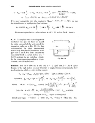 448                      Solutions Manual • Fluid Mechanics, Fifth Edition


                     ft                          ft      1.94(9.9)(5/12)
   or VCL ≈ 11.6        , so Vavg ≈ 0.85VCL ≈ 9.9 , Re =                 ≈ 381500,
                     s                           s          2.09E−5
              so fsmooth ≈ 0.0138, or ∆p friction = f(L/d)ρV 2 /2 ≈ 3.2 lbf/ft 2

If we now correct the pitot tube reading to ∆p pitot ≈ 130.6 + 3.2 = 133.8 psf, we may
iterate and converge rapidly to the final estimate:
                                 ft          ft 3                ft
       f ≈ 0.01375, VCL   ≈ 11.75 ; Q ≈ 1.39      ; Vavg ≈ 10.17               Ans. (a, b)
                                 s            s                  s
      The error compared to our earlier estimate V ≈ 9.91 ft/s is about 2.6% Ans. (c)


6.138 An engineer who took college fluid
mechanics on a pass-fail basis has placed
the static pressure hole far upstream of the
stagnation probe, as in Fig. P6.138, thus
contaminating the pitot measurement
ridiculously with pipe friction losses. If the
pipe flow is air at 20°C and 1 atm and the
manometer fluid is Meriam red oil (SG =
0.827), estimate the air centerline velocity
                                                                     Fig. P6.138
for the given manometer reading of 16 cm.
Assume a smooth-walled tube.

Solution: For air at 20°C and 1 atm, take ρ = 1.2 kg/m3 and µ = 1.8E−5 kg/m⋅s.
Because of the high friction loss over 10 meters of length, the manometer actually shows
poB less than pA, which is a bit weird but correct:

           p A − poB = ( ρ mano − ρair )gh = [0.827(998) − 1.2](9.81)(0.16) ≈ 1294 Pa
                                        L ρ V2                 fL ρ V 2         ρ 2
   Meanwhile, pA − p B = ρ gh f = f            , or poB − pB =          − 1294 = VCL
                                        d 2                     d 2             2
                                                                                             2
                                           æ 10 ö æ 1.2 ö 2        1.2 æ V ö
 Guess f ≈ 0.02, V ≈ 0.85VCL , whence 0.02 ç      ÷ ç ÷ V − 1294 =     ç     ÷
                                           è 0.06 ø è 2 ø           2 è 0.85 ø
                              m             1.2(33.3)(0.06)
       Solve for V ≈ 33.3        , Re d =                   ≈ 133000, fbetter ≈ 0.0170,
                               s                1.8E−5
                 V ≈ VCL /[1 + 1.33 √ f] ≈ 0.852VCL , repeat to convergence
 Finally converges, f ≈ 0.0164, V ≈ 39.87 m/s, VCL = V/0.8546 ≈ 46.65 m/s. Ans.
 