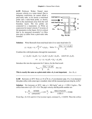 Chapter 6 • Viscous Flow in Ducts                           449


6.139 Professor Walter Tunnel must
measure velocity in a water tunnel. Due to
budgetary restrictions, he cannot afford a
pitot-static tube, so he inserts a total-head
probe and a static-head probe, as shown,
both in the mainstream away from the wall
boundary layers. The two probes are
connected to a manometer. (a) Write an
expression for tunnel velocity V in terms of
the parameters in the figure. (b) Is it critical
that h1 be measured accurately? (c) How
does part (a) differ from a pitot-static tube                        Fig. P6.139
formula?


Solution: Write Bernoulli from total-head inlet (1) to static-head inlet (2):
                                 ρw 2                      2( po − ps + ρw gh1 )
            po + ρw gz1 = ps +      V + ρw gz2 , Solve V =
                                  2                                 ρw
Combine this with hydrostatics through the manometer:

           ps + ρw gh2 + ρm gh3 = po + ρw gh1 + ρw gh2 + ρw gh3 , cancel out ρw gh2
                             or: po − ps + ρ w gh1 = ( ρ m − ρ w )gh3

Introduce this into the expression for V above, for the final result:
                                         2( ρ m − ρw )gh3
                             Vtunnel =                      Ans. (a)
             