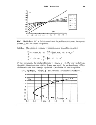Chapter 1 • Introduction                              45




1.84* Modify Prob. 1.83 to find the equation of the pathline which passes through the
point (xo, yo) at t = 0. Sketch this pathline.

Solution: The pathline is computed by integration, over time, of the velocities:
               dx                         dx                                      2
                  = u = x(1 + 2t), or: ò     = ò (1 + 2t) dt, or: x = x o e t + t
               dt                          x
               dy                  dy
                  = v = y, or: ò      = ò dt, or: y = y o e t
               dt                   y
We have implemented the initial conditions (x, y) = (xo, yo) at t = 0. [We were very lucky, as
planned for this problem, that u did not depend upon y and v did not depend upon x.] Now
eliminate t between these two to get a geometric expression for this particular pathline:
      x = x o exp{ln(y/y o ) + ln 2 (y/y o )}   This pathline is shown in the sketch below.
 