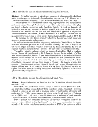 46                       Solutions Manual • Fluid Mechanics, Fifth Edition


1.85-a Report to the class on the achievements of Evangelista Torricelli.

Solution: Torricelli’s biography is taken from a goldmine of information which I did not
put in the references, preferring to let the students find it themselves: C. C. Gillespie (ed.),
Dictionary of Scientific Biography, 15 vols., Charles Scribner’s Sons, New York, 1976.
    Torricelli (1608–1647) was born in Faenza, Italy, to poor parents who recognized his
genius and arranged through Jesuit priests to have him study mathematics, philosophy,
and (later) hydraulic engineering under Benedetto Castelli. His work on dynamics of
projectiles attracted the attention of Galileo himself, who took on Torricelli as an
assistant in 1641. Galileo died one year later, and Torricelli was appointed in his place as
“mathematician and philosopher” by Duke Ferdinando II of Tuscany. He then took up
residence in Florence, where he spent his five happiest years, until his death in 1647. In
1644 he published his only known printed work, Opera Geometrica, which made him
famous as a mathematician and geometer.
    In addition to many contributions to geometry and calculus, Torricelli was the first to
show that a zero-drag projectile formed a parabolic trajectory. His tables of trajectories
for various angles and initial velocities were used by Italian artillerymen. He was an
excellent machinist and constructed—and sold—the very finest telescope lenses in Italy.
    Torricelli’s hydraulic studies were brief but stunning, leading Ernst Mach to proclaim
him the ‘founder of hydrodynamics.’ He deduced his theorem that the velocity of efflux
from a hole in a tank was equal to √(2gh), where h is the height of the free surface above
the hole. He also showed that the efflux jet was parabolic and even commented on water-
droplet breakup and the effect of air resistance. By experimenting with various liquids in
closed tubes—including mercury (from mines in Tuscany)—he thereby invented the
barometer. From barometric pressure (about 30 feet of water) he was able to explain why
siphons did not work if the elevation change was too large. He also was the first to
explain that winds were produced by temperature and density differences in the atmo-
sphere and not by “evaporation.”


1.85-b   Report to the class on the achievements of Henri de Pitot.

Solution: The following notes are abstracted from the Dictionary of Scientific Biography
(see Prob. 1.85-a).
    Pitot (1695–1771) was born in Aramon, France, to patrician parents. He hated to study
and entered the military instead, but only for a short time. Chance reading of a textbook
obtained in Grenoble led him back to academic studies of mathematics, astronomy, and
engineering. In 1723 he became assistant to Réamur at the French Academy of Sciences
and in 1740 became a civil engineer upon his appointment as a director of public works in
Languedoc Province. He retired in 1756 and returned to Aramon until his death in 1771.
    Pitot’s research was apparently mediocre, described as “competent solutions to
minor problems without lasting significance”not a good recommendation for tenure
nowadays! His lasting contribution was the invention, in 1735, of the instrument which
 