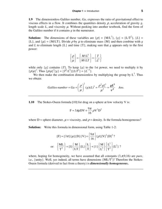 Chapter 1 • Introduction                               5

1.9 The dimensionless Galileo number, Ga, expresses the ratio of gravitational effect to
viscous effects in a flow. It combines the quantities density ρ, acceleration of gravity g,
length scale L, and viscosity µ. Without peeking into another textbook, find the form of
the Galileo number if it contains g in the numerator.

Solution: The dimensions of these variables are {ρ} = {M/L3}, {g} = {L/T2}, {L} =
{L}, and {µ} = {M/LT}. Divide ρ by µ to eliminate mass {M} and then combine with g
and L to eliminate length {L} and time {T}, making sure that g appears only to the first
power:

                                 ì ρ ü ì M / L3 ü ì T ü
                                 í ý=í          ý=í 2ý
                                 î µ þ î M / LT þ î L þ

while only {g} contains {T}. To keep {g} to the 1st power, we need to multiply it by
{ρ/µ}2. Thus {ρ/µ}2{g} = {T2/L4}{L/T2} = {L−3}.
   We then make the combination dimensionless by multiplying the group by L3. Thus
we obtain:
                                            2
                                     æρö              ρ 2 gL3 gL3
               Galileo number = Ga = ç ÷ ( g)( L )3 =        = 2       Ans.
                                     èµø                µ2    ν


1.10 The Stokes-Oseen formula [10] for drag on a sphere at low velocity V is:
                                                9π
                                F = 3πµ DV +       ρ V 2 D2
                                                16

where D = sphere diameter, µ = viscosity, and ρ = density. Is the formula homogeneous?

Solution: Write this formula in dimensional form, using Table 1-2:

                                             ì 9π ü
                      {F} = {3π }{µ}{D}{V} + í ý{ρ}{V}2 {D}2 ?
                                             î 16 þ
                                                  ìMüì L ü
                                                          2
                     ì ML ü      ìMü    ìL ü
                 or: í 2 ý = {1} í ý{L} í ý + {1} í 3 ý í 2 ý {L2} ?
                     îT þ        î LT þ îT þ      îL þîT þ

where, hoping for homogeneity, we have assumed that all constants (3,π,9,16) are pure,
i.e., {unity}. Well, yes indeed, all terms have dimensions {ML/T2}! Therefore the Stokes-
Oseen formula (derived in fact from a theory) is dimensionally homogeneous.
 