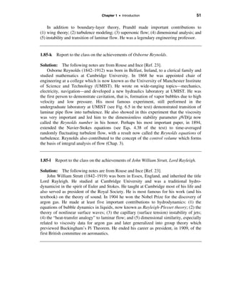 Chapter 1 • Introduction                               51

     In addition to boundary-layer theory, Prandtl made important contributions to
(1) wing theory; (2) turbulence modeling; (3) supersonic flow; (4) dimensional analysis; and
(5) instability and transition of laminar flow. He was a legendary engineering professor.


1.85-k   Report to the class on the achievements of Osborne Reynolds.

Solution: The following notes are from Rouse and Ince [Ref. 23].
    Osborne Reynolds (1842–1912) was born in Belfast, Ireland, to a clerical family and
studied mathematics at Cambridge University. In 1868 he was appointed chair of
engineering at a college which is now known as the University of Manchester Institute
of Science and Technology (UMIST). He wrote on wide-ranging topics—mechanics,
electricity, navigation—and developed a new hydraulics laboratory at UMIST. He was
the first person to demonstrate cavitation, that is, formation of vapor bubbles due to high
velocity and low pressure. His most famous experiment, still performed in the
undergraduate laboratory at UMIST (see Fig. 6.5 in the text) demonstrated transition of
laminar pipe flow into turbulence. He also showed in this experiment that the viscosity
was very important and led him to the dimensionless stability parameter ρVD/µ now
called the Reynolds number in his honor. Perhaps his most important paper, in 1894,
extended the Navier-Stokes equations (see Eqs. 4.38 of the text) to time-averaged
randomly fluctuating turbulent flow, with a result now called the Reynolds equations of
turbulence. Reynolds also contributed to the concept of the control volume which forms
the basis of integral analysis of flow (Chap. 3).


1.85-l   Report to the class on the achievements of John William Strutt, Lord Rayleigh.

Solution: The following notes are from Rouse and Ince [Ref. 23].
     John William Strutt (1842–1919) was born in Essex, England, and inherited the title
Lord Rayleigh. He studied at Cambridge University and was a traditional hydro-
dynamicist in the spirit of Euler and Stokes. He taught at Cambridge most of his life and
also served as president of the Royal Society. He is most famous for his work (and his
textbook) on the theory of sound. In 1904 he won the Nobel Prize for the discovery of
argon gas. He made at least five important contributions to hydrodynamics: (1) the
equations of bubble dynamics in liquids, now known as Rayleigh-Plesset theory; (2) the
theory of nonlinear surface waves; (3) the capillary (surface tension) instability of jets;
(4) the “heat-transfer analogy” to laminar flow; and (5) dimensional similarity, especially
related to viscosity data for argon gas and later generalized into group theory which
previewed Buckingham’s Pi Theorem. He ended his career as president, in 1909, of the
first British committee on aeronautics.
 