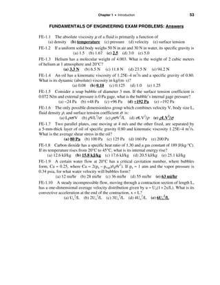 Chapter 1 • Introduction                              53

      FUNDAMENTALS OF ENGINEERING EXAM PROBLEMS: Answers

FE-1.1 The absolute viscosity µ of a fluid is primarily a function of
        (a) density (b) temperature (c) pressure (d) velocity (e) surface tension
FE-1.2 If a uniform solid body weighs 50 N in air and 30 N in water, its specific gravity is
                         (a) 1.5 (b) 1.67 (c) 2.5 (d) 3.0 (e) 5.0
FE-1.3 Helium has a molecular weight of 4.003. What is the weight of 2 cubic meters
of helium at 1 atmosphere and 20°C?
                  (a) 3.3 N (b) 6.5 N (c) 11.8 N (d) 23.5 N (e) 94.2 N
FE-1.4 An oil has a kinematic viscosity of 1.25E–4 m2/s and a specific gravity of 0.80.
What is its dynamic (absolute) viscosity in kg/(m · s)?
                        (a) 0.08 (b) 0.10 (c) 0.125 (d) 1.0 (e) 1.25
FE-1.5 Consider a soap bubble of diameter 3 mm. If the surface tension coefficient is
0.072 N/m and external pressure is 0 Pa gage, what is the bubble’s internal gage pressure?
               (a) −24 Pa (b) +48 Pa (c) +96 Pa (d) +192 Pa (e) −192 Pa
FE-1.6 The only possible dimensionless group which combines velocity V, body size L,
fluid density ρ, and surface tension coefficient σ is:
                (a) Lρσ /V (b) ρVL2/σ (c) ρσ V 2/L (d) σ LV2/ρ (e) ρ LV2/σ
FE-1.7 Two parallel plates, one moving at 4 m/s and the other fixed, are separated by
a 5-mm-thick layer of oil of specific gravity 0.80 and kinematic viscosity 1.25E−4 m2/s.
What is the average shear stress in the oil?
                   (a) 80 Pa (b) 100 Pa (c) 125 Pa (d) 160 Pa (e) 200 Pa
FE-1.8 Carbon dioxide has a specific heat ratio of 1.30 and a gas constant of 189 J/(kg·°C).
If its temperature rises from 20°C to 45°C, what is its internal energy rise?
       (a) 12.6 kJ/kg (b) 15.8 kJ/kg (c) 17.6 kJ/kg (d) 20.5 kJ/kg (e) 25.1 kJ/kg
FE-1.9 A certain water flow at 20°C has a critical cavitation number, where bubbles
form, Ca ≈ 0.25, where Ca = 2(pa − pvap)/(ρV2). If pa = 1 atm and the vapor pressure is
0.34 psia, for what water velocity will bubbles form?
             (a) 12 mi/hr (b) 28 mi/hr (c) 36 mi/hr (d) 55 mi/hr (e) 63 mi/hr
FE-1.10 A steady incompressible flow, moving through a contraction section of length L,
has a one-dimensional average velocity distribution given by u ≈ Uo(1 + 2x/L). What is its
convective acceleration at the end of the contraction, x = L?
                   (a) Uo2/L (b) 2Uo2/L (c) 3Uo2/L (d) 4Uo2/L (e) 6Uo2/L
 