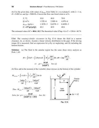 58                            Solutions Manual • Fluid Mechanics, Fifth Edition


(b) Use the given data, with values of µwater from Table A.1, to evaluate C, with L = 1 m,
D = 0.002 m, and ∆p = 5000 Pa. Convert the flow rate from L/min to m3/s.

               T, °C:                       10.0             40.0           70.0
                      3
               Q, m /s:                     1.52E−6          2.98E−6        4.87E−6
               µwater, kg/m-s:              1.307E−3         0.657E−3       0.405E−3
               C = D4∆p/(µLQ):              40.3             40.9           40.6

The estimated value of C = 40.6 ± 0.3. The theoretical value (Chap. 4) is C = 128/π = 40.74.


C1.6 The rotating-cylinder viscometer in Fig. C1.6 shears the fluid in a narrow
clearance, ∆r, as shown. Assume a linear velocity distribution in the gaps. If the driving
torque M is measured, find an expression for µ by (a) neglecting, and (b) including the
bottom friction.

Solution: (a) The fluid in the annular region has the same shear stress analysis as
Prob. 1.49:
                                                   2π
                                                         æ ΩR ö             ΩR3 L
               M = ò R dF = ò ( R)(τ ) dA          ò    Rçµ   ÷ RL dθ = 2πµ       ,
                                                   0     è ∆R ø              ∆R
                                                M ∆R
                                    or: µ =                  Ans. (a)
                                               2πΩR3 L
(b) Now add in the moment of the (variable) shear stresses on the bottom of the cylinder:

                          R
                        æ Ωr ö
Mbottom = ò rτ dA = ò r ç µ    2π r dr
                        è ∆R ÷
                             ø
                          0

            2πΩµ            2πΩµ R 4
                  R

             ∆R ò
        =          r 3 dr =
                 0
                              4 ∆R

                 2πΩµ R3 L 2πΩµ R 4
 Thus Mtotal   =          +
                    ∆R       4 ∆R
                      M ∆R
Solve for µ =                              Ans. (b)
                2π Ω R3 ( L + R/4)

                                                                           Fig. C1.6
 