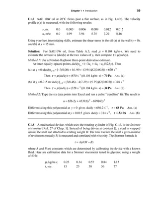 Chapter 1 • Introduction                                     59

C1.7 SAE 10W oil at 20°C flows past a flat surface, as in Fig. 1.4(b). The velocity
profile u(y) is measured, with the following results:

            y, m:        0.0      0.003       0.006      0.009     0.012       0.015
            u, m/s:      0.0      1.99        3.94       5.75      7.29        8.46

Using your best interpolating skills, estimate the shear stress in the oil (a) at the wall (y = 0);
and (b) at y = 15 mm.

Solution: For SAE10W oil, from Table A.3, read µ = 0.104 kg/m·s. We need to
estimate the derivative (du/dy) at the two values of y, then compute τ = µ(du/dy).
Method 1: Use a Newton-Raphson three-point derivative estimate.
   At three equally-spaced points, du/dy|yo ≈ (−3uo + 4u1 − u2 )/(2∆y). Thus
(a) at y = 0: du/dy | y =0 ≈ [ −3(0.00) + 4(1.99) − (3.94)]/(2{0.003}) = 670 s−1
              Then τ = µ (du/dy) = (670 s−1 )(0.104 kg/m ⋅ s) ≈ 70 Pa         Ans. (a)
(b) at y = 0.015 m: du/dy |y =0 ≈ [3(8.46) − 4(7.29) + (5.75)]/(2{0.003}) = 328 s−1
              Then τ = µ (du/dy) = (328 s−1 )(0.104 kg/m ⋅ s) ≈ 34 Pa         Ans. (b)

Method 2: Type the six data points into Excel and run a cubic “trendline” fit. The result is

                               u ≈ 656.2y + 4339.8y 2 − 699163y3

Differentiating this polynomial at y = 0 gives du/dy ≈ 656.2 s −1 , τ ≈ 68 Pa            Ans. (a)
                                                                         −1
Differentiating this polynomial at y = 0.015 gives du/dy ≈ 314 s , τ ≈ 33 Pa              Ans. (b)


C1.8 A mechanical device, which uses the rotating cylinder of Fig. C1.6, is the Stormer
viscometer [Ref. 27 of Chap. 1]. Instead of being driven at constant Ω, a cord is wrapped
around the shaft and attached to a falling weight W. The time t to turn the shaft a given number
of revolutions (usually 5) is measured and correlated with viscosity. The Stormer formula is

                                          t = Aµ /(W − B)

where A and B are constants which are determined by calibrating the device with a known
fluid. Here are calibration data for a Stormer viscometer tested in glycerol, using a weight
of 50 N:

               µ, kg/m·s:       0.23       0.34        0.57       0.84        1.15
               t, sec:          15         23          38         56          77
 