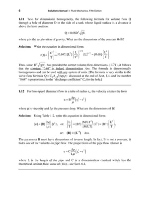 6                      Solutions Manual • Fluid Mechanics, Fifth Edition


1.11 Test, for dimensional homogeneity, the following formula for volume flow Q
through a hole of diameter D in the side of a tank whose liquid surface is a distance h
above the hole position:

                                      Q = 0.68D2 gh

where g is the acceleration of gravity. What are the dimensions of the constant 0.68?

Solution: Write the equation in dimensional form:
                       ì L3 ü ?       2 ì L ü
                                                    1/ 2
                                                                                ì L3 ü
                 {Q} = í ý = {0.68?}{L } í 2 ý             {L}  1/ 2
                                                                       = {0.68} í ý
                       îTþ               îT þ                                   îTþ

Thus, since D2 ( gh ) has provided the correct volume-flow dimensions, {L3/T}, it follows
that the constant “0.68” is indeed dimensionless Ans. The formula is dimensionally
homogeneous and can be used with any system of units. [The formula is very similar to the
valve-flow formula Q = Cd A o (∆p/ ρ ) discussed at the end of Sect. 1.4, and the number
“0.68” is proportional to the “discharge coefficient” Cd for the hole.]


1.12 For low-speed (laminar) flow in a tube of radius ro, the velocity u takes the form

                                            ∆p 2 2
                                     u=B
                                            µ
                                               (
                                               ro − r      )
where µ is viscosity and ∆p the pressure drop. What are the dimensions of B?

Solution: Using Table 1-2, write this equation in dimensional form:

                      {∆p} 2         ìL ü       {M/LT 2} 2          ì L2 ü
            {u} = {B}      {r }, or: í ý = {B?}         {L } = {B?} í ý ,
                       {µ}           îT þ        {M/LT}             îTþ
                                 or: {B} = {L–1} Ans.

The parameter B must have dimensions of inverse length. In fact, B is not a constant, it
hides one of the variables in pipe flow. The proper form of the pipe flow relation is

                                            ∆p 2 2
                                     u=C
                                            Lµ
                                                (
                                               ro − r       )
where L is the length of the pipe and C is a dimensionless constant which has the
theoretical laminar-flow value of (1/4)—see Sect. 6.4.
 