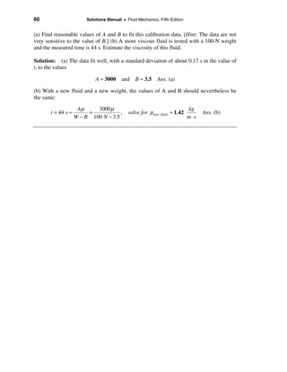 60                       Solutions Manual • Fluid Mechanics, Fifth Edition


(a) Find reasonable values of A and B to fit this calibration data. [Hint: The data are not
very sensitive to the value of B.] (b) A more viscous fluid is tested with a 100-N weight
and the measured time is 44 s. Estimate the viscosity of this fluid.

Solution: (a) The data fit well, with a standard deviation of about 0.17 s in the value of
t, to the values

                             A ≈ 3000 and B ≈ 3.5 Ans. (a)

(b) With a new fluid and a new weight, the values of A and B should nevertheless be
the same:

                     Aµ     3000 µ                                           kg
       t = 44 s ≈        =            ,       solve for µ new fluid ≈ 1.42         Ans. (b)
                    W − B 100 N − 3.5                                        m⋅s
 