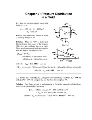 Chapter 2 • Pressure Distribution
                         in a Fluid
2.1 For the two-dimensional stress field
in Fig. P2.1, let

     σ xx = 3000 psf σ yy = 2000 psf
               σ xy = 500 psf

Find the shear and normal stresses on plane
AA cutting through at 30°.

Solution: Make cut “AA” so that it just
hits the bottom right corner of the element.
                                                                   Fig. P2.1
This gives the freebody shown at right.
Now sum forces normal and tangential to
side AA. Denote side length AA as “L.”
å Fn,AA = 0 = σ AA L
       − (3000 sin 30 + 500 cos30)L sin 30
       − (2000 cos 30 + 500 sin 30)L cos 30

Solve for σ AA ≈ 2683 lbf/ft 2     Ans. (a)
å Ft,AA = 0 = τ AA L − (3000 cos30 − 500 sin 30)L sin 30 − (500 cos30 − 2000 sin 30)L cos30
                          Solve for τ AA ≈ 683 lbf/ft 2    Ans. (b)



2.2 For the stress field of Fig. P2.1, change the known data to σxx = 2000 psf, σyy = 3000 psf,
and σn(AA) = 2500 psf. Compute σxy and the shear stress on plane AA.

Solution: Sum forces normal to and tangential to AA in the element freebody above,
with σn(AA) known and σxy unknown:

                  å Fn,AA = 2500L − (σ xy cos30° + 2000 sin 30°)L sin 30°
                            − (σ xy sin 30° + 3000 cos 30°)L cos30° = 0
          Solve for σ xy = (2500 − 500 − 2250)/0.866 ≈ − 289 lbf/ft 2      Ans. (a)
 