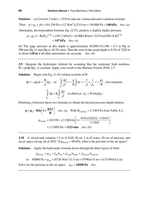 64                        Solutions Manual • Fluid Mechanics, Fifth Edition


Solution: (a) Convert 2 miles = 3219 m and use a linear-pressure-variation estimate:
Then p ≈ pa + γ h = 101,350 Pa + (12 N/m 3 )(3219 m) = 140,000 Pa ≈ 140 kPa           Ans. (a)
Alternately, the troposphere formula, Eq. (2.27), predicts a slightly higher pressure:
      p ≈ pa (1 − Bz/To )5.26 = (101.3 kPa)[1 − (0.0065 K/m)( −3219 m)/288.16 K]5.26
                              = 147 kPa Ans. (a)
(b) The gage pressure at this depth is approximately 40,000/133,100 ≈ 0.3 m Hg or
300 mm Hg ±1 mm Hg or ±0.3% error. Thus the error in the actual depth is 0.3% of 3220 m
or about ±10 m if all other parameters are accurate. Ans. (b)


2.9 Integrate the hydrostatic relation by assuming that the isentropic bulk modulus,
B = ρ(∂p/∂ρ)s, is constant. Apply your result to the Mariana Trench, Prob. 2.7.

Solution: Begin with Eq. (2.18) written in terms of B:
                                          ρ
                                               dρ
                                                         z
                    B                                 g        1 1     gz
      dp = − ρg dz = dρ, or:
                    ρ                     ò    ρ 2
                                                   = − ò dz = − +
                                                      B0       ρ ρo
                                                                    = − , also integrate:
                                                                       B
                                          ρo
                         p            ρ
                                           dρ
                         ò    dp = B ò
                                            ρ
                                                  to obtain p − po = B ln(ρ/ρo )
                         po          ρo

Eliminate ρ between these two formulas to obtain the desired pressure-depth relation:

                   æ    gρ z ö
     p = po − B ln ç 1 + o ÷          Ans. (a) With Bseawater ≈ 2.33E9 Pa from Table A.3,
                   è     B ø
                                                é (9.81)(1025)( − 11034) ù
                p Trench = 101350 − (2.33E9) ln ê1 +                     ú
                                                ë         2.33E9         û
                         = 1.138E8 Pa ≈ 1123 atm Ans. (b)


2.10 A closed tank contains 1.5 m of SAE 30 oil, 1 m of water, 20 cm of mercury, and
an air space on top, all at 20°C. If pbottom = 60 kPa, what is the pressure in the air space?

Solution: Apply the hydrostatic formula down through the three layers of fluid:
              p bottom = pair + γ oil h oil + γ water h water + γ mercury h mercury
      or: 60000 Pa = pair + (8720 N/m 3 )(1.5 m) + (9790)(1.0 m) + (133100)(0.2 m)
Solve for the pressure in the air space: pair ≈ 10500 Pa Ans.
 