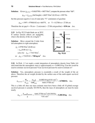 70                         Solutions Manual • Fluid Mechanics, Fifth Edition


Solution: Given γgasoline = 0.68(9790) = 6657 N/m3, compute the pressure when “full”:

                  pfull = γ gasoline (full height) = (6657 N/m 3 )(0.30 m) = 1997 Pa
Set this pressure equal to 2 cm of water plus “Y” centimeters of gasoline:

          pfull = 1997 = 9790(0.02 m) + 6657Y, or Y ≈ 0.2706 m = 27.06 cm
Therefore the air gap h = 30 cm − 2 cm(water) − 27.06 cm(gasoline) ≈ 0.94 cm Ans.


2.23 In Fig. P2.23 both fluids are at 20°C.
If surface tension effects are negligible,
what is the density of the oil, in kg/m3?

Solution: Move around the U-tube from
left atmosphere to right atmosphere:
      pa + (9790 N/m 3 )(0.06 m)
         − γ oil (0.08 m) = pa ,
        solve for γ oil ≈ 7343 N/m 3 ,                                  Fig. P2.23
     or: ρoil = 7343/9.81 ≈ 748 kg/ m       3
                                                Ans.


2.24 In Prob. 1.2 we made a crude integration of atmospheric density from Table A.6
and found that the atmospheric mass is approximately m ≈ 6.08E18 kg. Can this result be
used to estimate sea-level pressure? Can sea-level pressure be used to estimate m?

Solution: Yes, atmospheric pressure is essentially a result of the weight of the air
above. Therefore the air weight divided by the surface area of the earth equals sea-level
pressure:
                      Wair     m air g     (6.08E18 kg)(9.81 m/s2 )
       psea-level =          =           ≈                          ≈ 117000 Pa        Ans.
                      A earth 4π R 2
                                   earth       4π (6.377E6 m)2
This is a little off, thus our mass estimate must have been a little off. If global average
sea-level pressure is actually 101350 Pa, then the mass of atmospheric air must be more
nearly

                  A earth psea-level 4π (6.377E6 m)2 (101350 Pa)
        m air =                     ≈                            ≈ 5.28E18 kg          Ans.
                          g                   9.81 m/s2
 