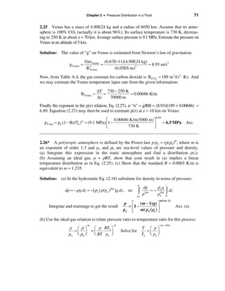 Chapter 2 • Pressure Distribution in a Fluid                                  71

2.25 Venus has a mass of 4.90E24 kg and a radius of 6050 km. Assume that its atmo-
sphere is 100% CO2 (actually it is about 96%). Its surface temperature is 730 K, decreas-
ing to 250 K at about z = 70 km. Average surface pressure is 9.1 MPa. Estimate the pressure on
Venus at an altitude of 5 km.

Solution: The value of “g” on Venus is estimated from Newton’s law of gravitation:

                              Gm Venus (6.67E−11)(4.90E24 kg)
                  gVenus =       2
                                       =               2
                                                              ≈ 8.93 m/s2
                               R Venus      (6.05E6 m)
Now, from Table A.4, the gas constant for carbon dioxide is R CO2 ≈ 189 m 2 /(s2 ⋅ K). And
we may estimate the Venus temperature lapse rate from the given information:

                                     ∆T 730 − 250 K
                          BVenus ≈      ≈           ≈ 0.00686 K/m
                                     ∆z   70000 m
Finally the exponent in the p(z) relation, Eq. (2.27), is “n” = g/RB = (8.93)/(189 × 0.00686) ≈
6.89. Equation (2.27) may then be used to estimate p(z) at z = 10 km on Venus:
                                                                              6.89
                                         é 0.00686 K/m(5000 m) ù
  p 5 km   ≈ po (1 − Bz/To ) ≈ (9.1 MPa) ê1 −
                          n
                                                               ú                     ≈ 6.5 MPa       Ans.
                                         ë        730 K        û


2.26* A polytropic atmosphere is defined by the Power-law p/po = (ρ/ρo)m, where m is
an exponent of order 1.3 and po and ρo are sea-level values of pressure and density.
(a) Integrate this expression in the static atmosphere and find a distribution p(z).
(b) Assuming an ideal gas, p = ρRT, show that your result in (a) implies a linear
temperature distribution as in Eq. (2.25). (c) Show that the standard B = 0.0065 K/m is
equivalent to m = 1.235.

Solution: (a) In the hydrostatic Eq. (2.18) substitute for density in terms of pressure:
                                                                  p
                                                                               ρo g
                                                                                        z
                                                                       dp
                dp = − ρg dz = −[ ρo ( p/ po )                    ò         = − 1/m ò dz
                                             1/m
                                                   ]g dz, or:           1/m
                                                                  po   p       po 0
                                                                                   m/( m −1)
                                                       p é ( m − 1) gz ù
     Integrate and rearrange to get the result           = ê1 −              ú                 Ans. (a)
                                                       po ë     m( po / ρo ) û

(b) Use the ideal-gas relation to relate pressure ratio to temperature ratio for this process:
                               m                 m                                 ( m −1)/m
                  p æ ρö     æ p RTo ö                                 T æ pö
                     =ç ÷ =ç                          Solve for          =
                  p o è ρo ø è RT po ÷
                                     ø                                 To ç po ÷
                                                                           è ø
 