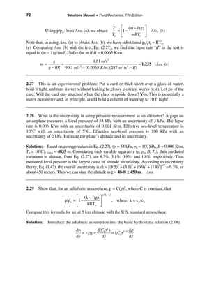 72                        Solutions Manual • Fluid Mechanics, Fifth Edition


                                                           T é (m − 1)gz ù
            Using p/po from Ans. (a), we obtain              = ê1 −      ú        Ans. (b)
                                                           To ë     mRTo û
Note that, in using Ans. (a) to obtain Ans. (b), we have substituted po/ρo = RTo.
(c) Comparing Ans. (b) with the text, Eq. (2.27), we find that lapse rate “B” in the text is
equal to (m − 1)g/(mR). Solve for m if B = 0.0065 K/m:
                 g                    9.81 m/s 2
         m=         =                                              = 1.235          Ans. (c)
              g − BR 9.81 m/s 2 − (0.0065 K /m)(287 m 2 /s 2 − R )


2.27 This is an experimental problem: Put a card or thick sheet over a glass of water,
hold it tight, and turn it over without leaking (a glossy postcard works best). Let go of the
card. Will the card stay attached when the glass is upside down? Yes: This is essentially a
water barometer and, in principle, could hold a column of water up to 10 ft high!


2.28 What is the uncertainty in using pressure measurement as an altimeter? A gage on
an airplane measures a local pressure of 54 kPa with an uncertainty of 3 kPa. The lapse
rate is 0.006 K/m with an uncertainty of 0.001 K/m. Effective sea-level temperature is
10°C with an uncertainty of 5°C. Effective sea-level pressure is 100 kPa with an
uncertainty of 2 kPa. Estimate the plane’s altitude and its uncertainty.

Solution: Based on average values in Eq. (2.27), (p = 54 kPa, po = 100 kPa, B = 0.006 K/m,
To = 10°C), zavg ≈ 4835 m. Considering each variable separately (p, po, B, To), their predicted
variations in altitude, from Eq. (2.27), are 8.5%, 3.1%, 0.9%, and 1.8%, respectively. Thus
measured local pressure is the largest cause of altitude uncertainty. According to uncertainty
theory, Eq. (1.43), the overall uncertainty is δz = [(8.5)2 + (3.1)2 + (0.9)2 + (1.8)2]1/2 = 9.3%, or
about 450 meters. Thus we can state the altitude as z ≈ 4840 ± 450 m. Ans.


2.29 Show that, for an adiabatic atmosphere, p = C(ρ)k, where C is constant, that
                                                k/(k −1)
                                é (k − 1)gz ù
                        p/p o = ê1 −                       , where k = c p /c v
                                ë    kRTo ú û
Compare this formula for air at 5 km altitude with the U.S. standard atmosphere.

Solution: Introduce the adiabatic assumption into the basic hydrostatic relation (2.18):
                                dp          d(Cρ k )            dρ
                                   = − ρg =          = kCρ k −1
                                dz            dz                dz
 