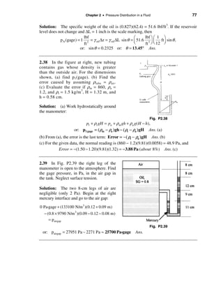 Chapter 2 • Pressure Distribution in a Fluid                  77

Solution: The specific weight of the oil is (0.827)(62.4) = 51.6 lbf/ft3. If the reservoir
level does not change and ∆L = 1 inch is the scale marking, then
                          lbf                              æ     lbf ö æ 1 ö
            p A (gage) = 1 2 = γ oil ∆z = γ oil ∆L sin θ = ç 51.6 3 ÷ ç ft ÷ sin θ ,
                          ft                               è     ft ø è 12 ø
                        or: sin θ = 0.2325 or: θ = 13.45° Ans.


2.38 In the figure at right, new tubing
contains gas whose density is greater
than the outside air. For the dimensions
shown, (a) find p 1 (gage). (b) Find the
error caused by assuming ρtube = ρair.
(c) Evaluate the error if ρm = 860, ρa =
1.2, and ρt = 1.5 kg/m 3 , H = 1.32 m, and
h = 0.58 cm.

Solution: (a) Work hydrostatically around
the manometer:
                                                                      Fig. P2.38
                          p1 + ρt gH = pa + ρm gh + ρa g( H − h ),
                    or: p1 gage = ( ρm − ρa ) gh − ( ρt − ρa ) gH Ans. (a)
(b) From (a), the error is the last term: Error = −( ρt − ρa ) gH Ans. (b)
(c) For the given data, the normal reading is (860 − 1.2)(9.81)(0.0058) = 48.9 Pa, and
            Error = −(1.50 − 1.20)(9.81)(1.32) = − 3.88 Pa ( about 8%) Ans. (c)


2.39 In Fig. P2.39 the right leg of the
manometer is open to the atmosphere. Find
the gage pressure, in Pa, in the air gap in
the tank. Neglect surface tension.

Solution: The two 8-cm legs of air are
negligible (only 2 Pa). Begin at the right
mercury interface and go to the air gap:
0 Pa-gage + (133100 N/m 3 )(0.12 + 0.09 m)
  − (0.8 × 9790 N/m 3 )(0.09 − 0.12 − 0.08 m)
     = pairgap
                                                                      Fig. P2.39
 or: pairgap = 27951 Pa – 2271 Pa ≈ 25700 Pa-gage           Ans.
 